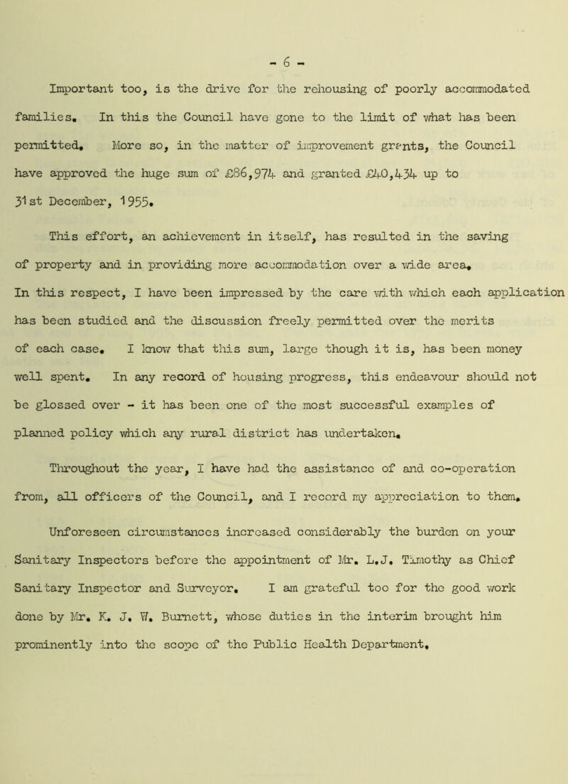 Important too, is the drive for the rehousing of poorly accommodated families. In this the Council have gone to the limit of what has been permitted, More so, in the matter of improvement grants, the Council have approved the huge sum of £86,974 and granted £40,434 up to 31 st December, 1 955» This effort, an achievement in itself, has resulted in the saving of property and in providing more accommodation over a wide area. In this respect, I have been impressed by the care with which each application has been studied and the discussion freely permitted over the merits of each case. I know that this sum, large though it is, has been money well spent. In any record of housing progress, this endeavour should not be glossed over - it has been one of the most successful examples of planned policy which any rural district has undertaken. Throughout the year, I have had the assistance of and co-oxjeration from, all officers of the Council, and I record my appreciation to them. Unforeseen circumstances increased considerably the burden on your Sanitary Inspectors before the appointment of Mr. L.J. Timothy as Chief Sanitary Inspector and Surveyor. I am grateful too for the good work done by Mr, K. J, W, Burnett, whose duties in the interim brought him prominently into the scope of the Public Health Department.