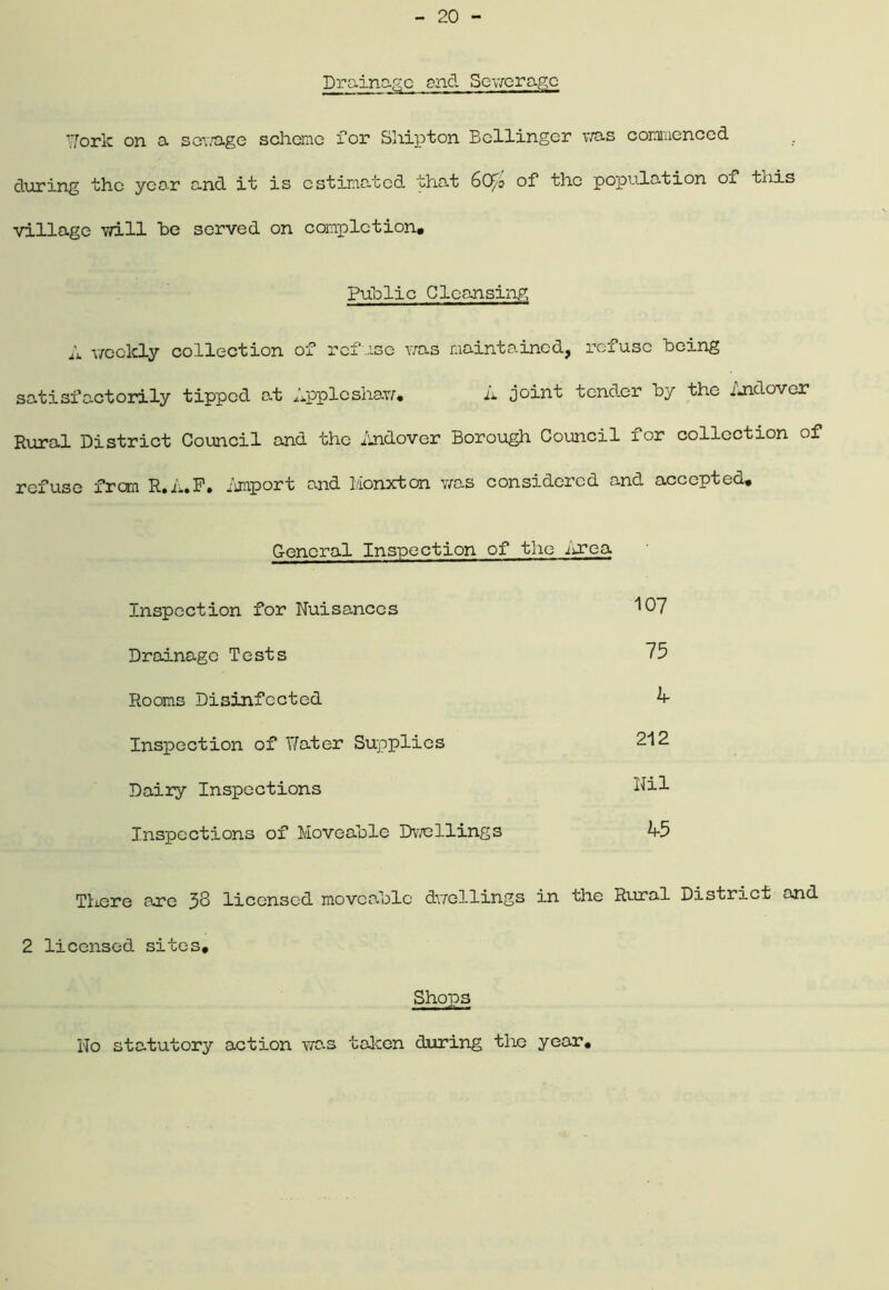 Drainage and Sewerage fork on a sewage scheme for Ship ton Bellinger was commenced during the year and it is estimated that 6Qf/o of the population of this village will he served on completion. Public Cleansing A weekly collection of refuse was maintained, refuse Being satisfactorily tipped at Appleshaw. A joint tender By the Andover Rural District Council and the Andover Borough Council for collection of refuse from R.A.F. .Baport and 1/Ionxton was considered and accepted. General Inspection of the Area Inspection for Nuisances 107 Drainage Tests 75 Rooms Disinfected A Inspection of Yfater Supplies 212 Dairy Inspections Nil Inspections of MoveaBlc Dwellings A5 There are 33 licensed moveaBlc dwellings in the Rural District and 2 licensed sites* Shops No statutory action was taken during the year,