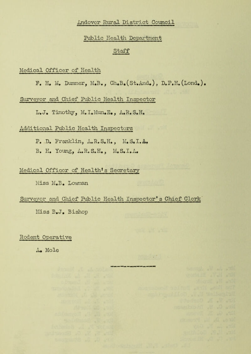 Public Health Department Staff Medical Officer of Health F, H, M, Dummer, M.B., Ch,B*(St.And.), D.P,H. (Lond.). Surveyor and Chief Public Health Inspector L.J. Timothy, M. I.Mun.E*, A.R. S.H. Additional Public Health Inspectors P. D. Franklin, A.R.S.H., M.S.I.A. B. H. Young, A.R. S.H. , M.S.I.A. Medical Officer of Health1s Secretary Miss M.B. Bowman Surveyor and Chief Public Health Inspector’s Chief Clerk' Miss B.J, Bishop Rodent Operative A. Mole