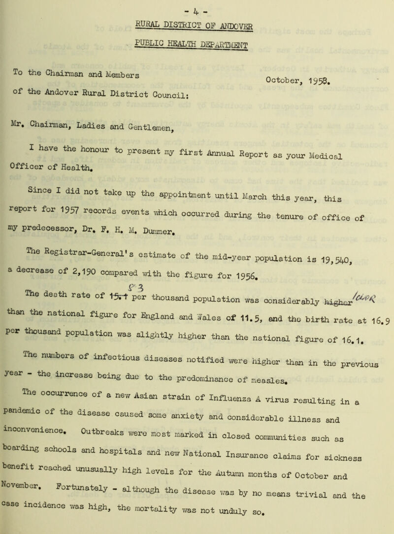 RURAL DISTRICT OP ANTXiVXR PUBLIC HEALTH DEPARTMhOT October, 1959. To the chairman and Members of the Andover Rural District Council: Mr. Chairman, Ladies and Gentlemen, I have the honour to present my first Annual Report as your Medical Officer of Health. Since I did not take up the appointment until March this year, this report for 1957 records events which occurred during the tenure of office of ray predecessor. Dr. F. H. M. Dimmer. The Registrar-General's estimate of the mid-year population is 19,540, a decrease of 2,190 compared with the figure for 1956. S' 3 The death rate of tSrt per thousand population was considerably high than the national figure for England and Wales of 11.5, and the birth rate at 16. per thousand population was slightly higher than the national figure of 16.1. The numbers of infectious diseases notified were higher than in the previous y a the increase being due to the predominance of measles. The occurrence of a new Asian strain of Influenza A virus resulting in a pandemic of the disease caused some anxiety and considerable illness and inconvenience. Outbreaks were most marked in closed communities such as boarding schools and hospitals and new National Insurance claims for sickness benefit reached unusually high levels for the Autarni months of October and ember. Fortunately - although the disease was by no means trivial and the ease incidence was high, the mortality was not unduly so.