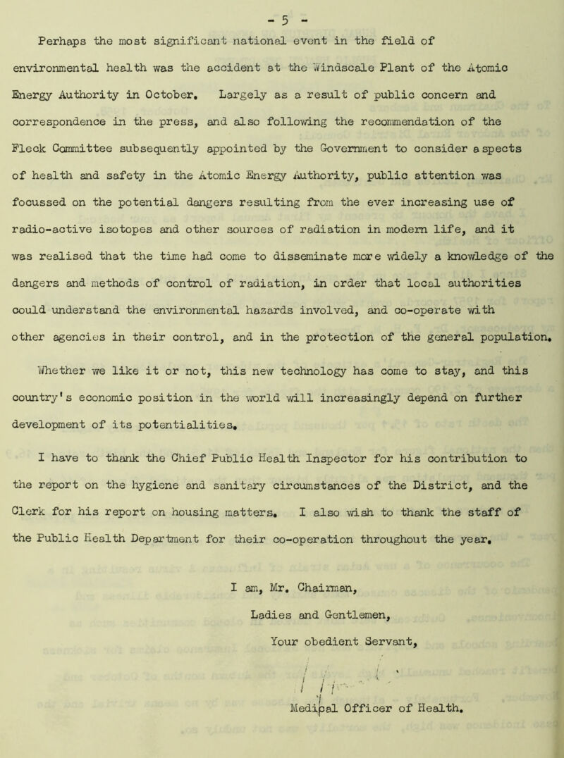 Perhaps the most significant national event in the field of environmental health was the accident at the Windscale Plant of the Atomic Energy Authority in October, Largely as a result of public concern and correspondence in the press, and also following the recommendation of the Fleck Committee subsequently appointed by the Government to consider aspects of healtli and safety in the Atomic Energy Authority, public attention was focussed on the potential dangers resulting from the ever increasing use of radio-active isotopes and other sources of radiation in modem life, and it was realised that the time had come to disseminate more widely a knowledge of the dangers and methods of control of radiation, in order that local authorities could understand the environmental hazards involved, and co-operate with other agencies in their control, and in the protection of the general population, 1/hether we like it or not, this new technology has come to stay, and this country's economic position in the world will increasingly depend on further development of its potentialities, I have to thank the Chief Public Health Inspector for his contribution to the report on the hygiene and sanitary circumstances of the District, and the Clerk for his report on housing matters, I also wish to thank the staff of the Public Health Department for their co-operation throughout the year, I am, Mr, Chairman, Ladies and Gentlemen, Your obedient Servant, Medipal Officer of Health,