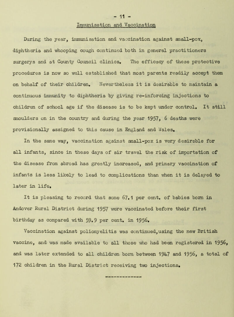 Immunisation and Vaccination During the year, immunisation and vaccination against small-pox, diphtheria and whooping cough continued both in general practitioners surgerys and at County Council clinics. The efficacy of these protective procedures is now so well established that most parents readily accept them on behalf of their children. Nevertheless it is desirable to maintain a continuous immunity to diphtheria by giving re-inforcing injections to ohildren of school age if the disease is to be kept under control. It still smoulders on in the country and during the year 1957, 6 deaths were provisionally assigned to this cause in England and Wales. In the same way, vaccination against small-pox is very desirable for all infants, since in these days of air travel the risk of importation of the disease from abroad has greatly increased, and primary vaccination of infants is less likely to lead to complications than when it is delayed to later in life. It is pleasing to record that some 67.1 per cent, of babies bom in Andover Rural District during 1957 were vaccinated before their first birthday as compared with 59.9 per cent, in 195&. Vaccination against poliomyelitis was continued,using the new British vaccine, and was made available to all those who had been registered in 195&, and was later extended to all children born between 1947 and 1956, a total of 172 children in the Rural District receiving two injections.