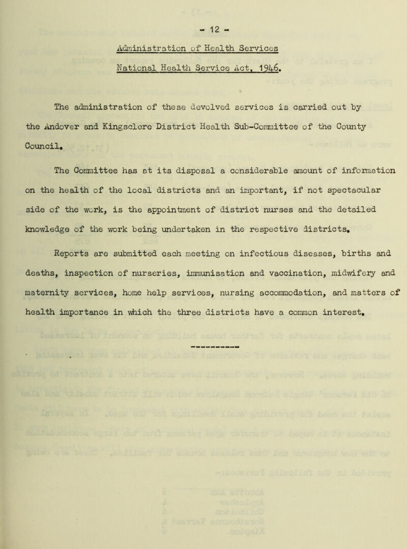 Administration of Health Services National Health Service Act, 1946. The administration of these devolved services is carried out by the Andover and Kingsclere District Health Sub-Committee of the Gounty Council, The Committee has at its disposal a considerable amount of information on the health of the local districts and an important, if not spectacular side of the work, is the appointment of district nurses and the detailed knowledge of the work being undertaken in the respective districts. Reports are submitted each meeting on infectious diseases, births and deaths, inspection of nurseries, immunisation and vaccination, midwifery and maternity services, home help services, nursing accommodation, and matters of health importance in which the three districts have a common interest.