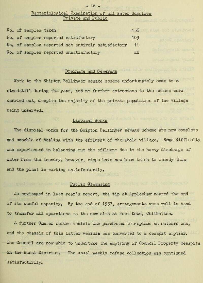 Bacteriological Examination of all Water Supplies Private and Public No, cf samples taken 156 No, of samples reported satisfactory 103 No, of samples reported not entirely satisfactory 11 No, of samples reported unsatisfactory 42 Drainage and Sewerage Work to the Shipton Bellinger sewage scheme unfortunately came to a standstill during the year, and no further extensions to the scheme were carried out, despite the majority of the private population of the village being unserved* Disposal Works The disposal warks for the Shipton Bellinger sewage scheme are now complete and capable of dealing with the effluent of the viiole village, Scfcae difficulty was experienced in balancing out the effluent due to the heavy discharge of water from the laundry, however, steps have now been taken to remedy this and the plant is working satisfactorily. Public 9leansing As envisaged in last year* s report, the tip at Appleshaw neared the end of its useful capacity. By the end of 1957* arrangements were well in hand to transfer all operations to the new site at West Down, Ghilbolton, further Commer refuse vehicle was purchased to r eplace an outworn one, and the chassis of this latter vehicle was converted to a cesspit emptier. The Council are now able to undertake the emptying of Council Property cesspits in the Rural District, The usual weekly refuse collection was continued satisfactorily.