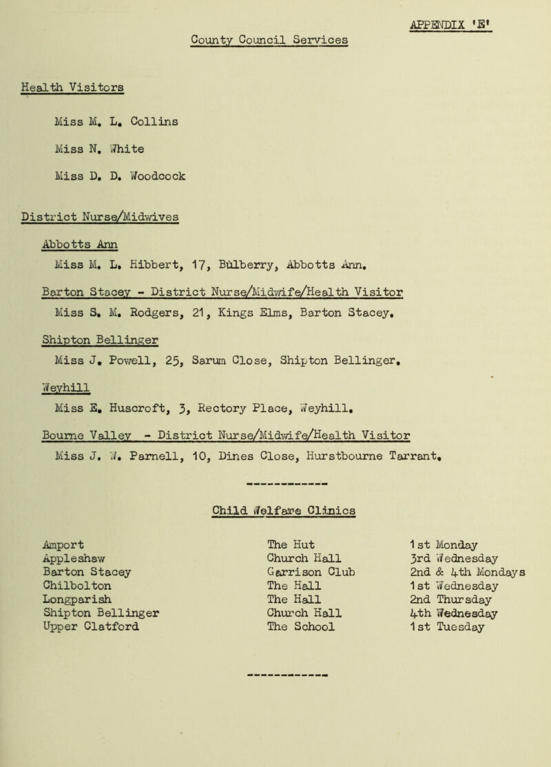 County Council Services Health Visitors Miss M, L. Collins Miss N. White Miss D, D. Woodcock District Nurse/Midwives Abbotts Ann Miss M. L* Kibbert, 17, Bulberry, Abbotts Ann, Barton Stacey - District Nurse/Midwife/Health Visitor Miss S, M, Rodgers, 21, Kings Elms, Barton Stacey, Shipton Bellinger Miss J. Powell, 25, Sarum Close, Shipton Bellinger, Weyhill Miss E, Huscroft, 3, Rectory Place, Weyhill, Bourne Valley - District Nurse/Midvvife/Health Visitor Miss J, W, Parnell, 10, Dines Close, Hurstbourne Tarrant, Child Welfare Clinics Amport Appleshaw Barton Stacey Chilbolton Longparish Shipton Bellinger Upper Clatford The Hut Church Hall Garrison Club The Hall The Hall Church Hall The School 1st Monday 3rd 'Wednesday 2nd & 4-th Monday 1 st Wednesday 2nd Thursday 4-th Wednesday 1st Tuesday