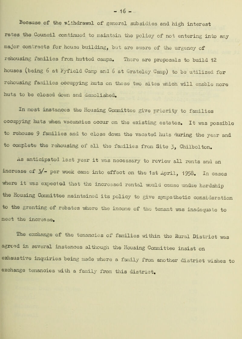 Because of the withdrawal of general subsidies and high interest rates the Council continued to maintain the policy of not entering into any major contracts for house building, but are aware of the urgency of rehousing families from hutted camps. There are proposals to build 12 houses (being 6 at T'y field Camp and 6 at Grateley Camp) to be utilized for rehousing families occupying huts on these two sites which will enable more huts to be closed down and demolished. In most instances the Housing Committee give priority to families occupying huts 7/hen vacancies occur on the existing estates. It was possible to rehouse 9 families and to close down the vacated huts during the year and to complete the rehousing of all the families from Site 3, Chilbolton. ns anticipated last year it was necessary to review all rents and an increase of 3/- per week came into effect on the 1st April, 1958. In cases where it was expecied that the increased rental y/ould cause undue hardship the Housing Committee maintained its policy to give sympathetic consideration to the granting of rebates where the income of the tenant was inadequate to meet the increase. The exchange of the tenancies of families within the Rural District was agreed in several instances although the Housing Committee insist on exhaustive inquiries being made where a family from another district wishes to exchange tenancies with a family from this district.