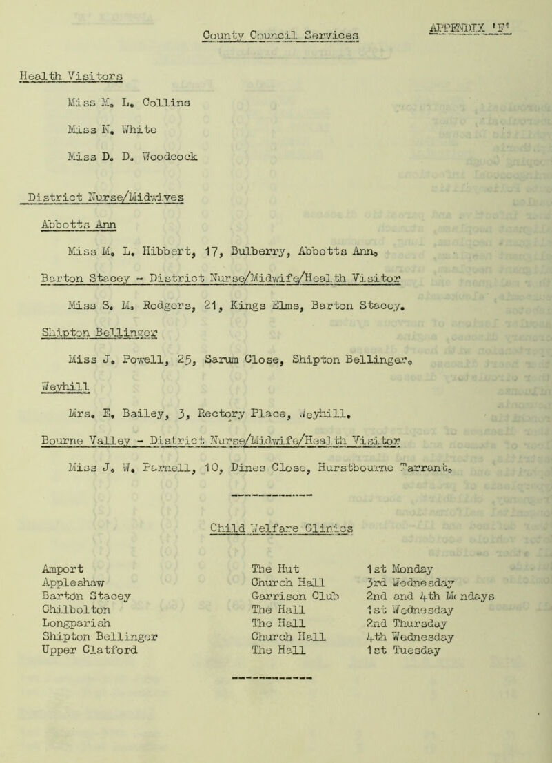 County Council Servicea Health Visitors Miss M. L„ Collins Miss N. White Miss D8 Do Woodcock District Nujrse/Midvri.ves Abbotts jinn Miss M» L. Hibbert, 17, Bulberry, Abbotts Ann, Barton Stacey - District Nurse/Midwife/Healtli Visitor Miss St M» Rodgers, 21, Kings Elms, Barton Stacey. Ship tonBellinger Miss J. Powell, 25, Sarum Close, Shipton Bellinger,, Weyhill Mrs. E, Bailey, 3, Rectory Place, Weyhill. Bourne Valley - District Hurse/Midwife/Health Wisl bar Miss J* W. Parnell, 10, Dines Close, Hurstbourne Tarrant, Child Welfare Clinics Amport Appleshaw Bartcjn Stacey Chilbolton Longparish Shipton Bellinger Upper Clatford The Hut 1st Monday 3rd Wednesday 2nd and 4th Me ndays Church Hall Garrison Club The Hall The Hall 1st Wednesday 2nd Thursday 4th Wednesday 1st Tuesday Church Hall The Hall