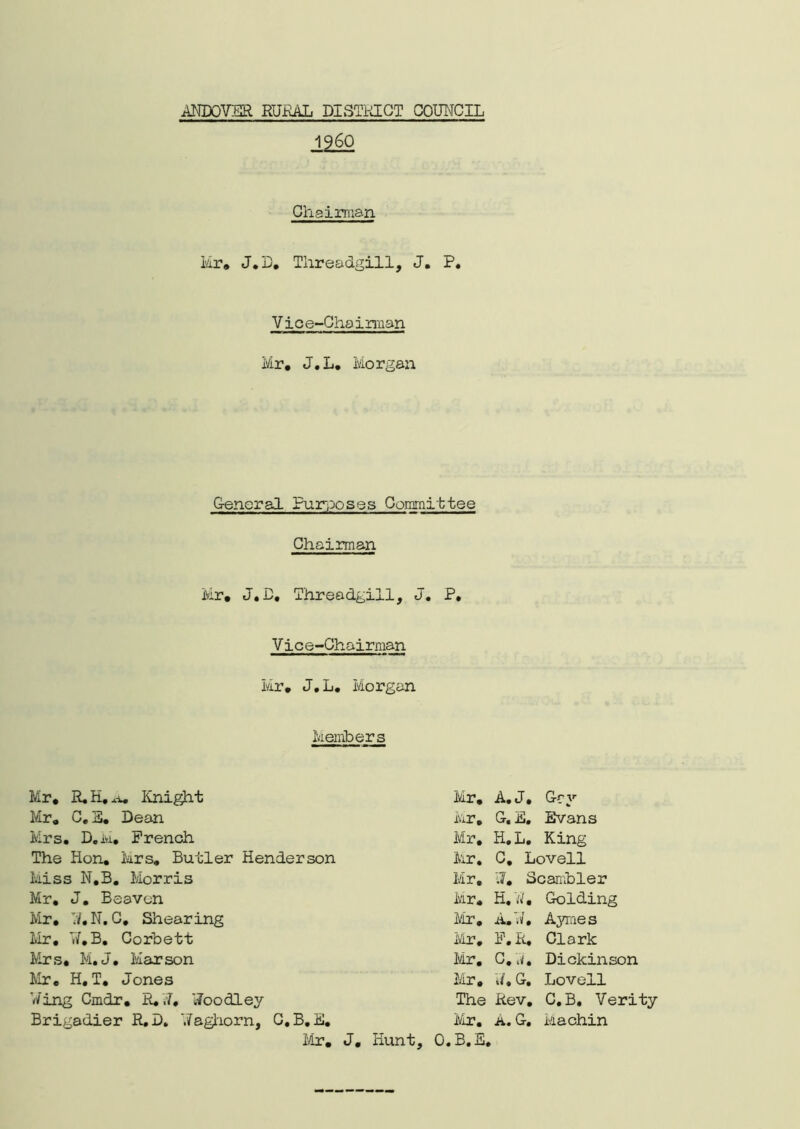 I960 Chairman Mr* J.B. Tlireadgill, J. P. Vice-Chairman Mr, J.L. Morgan General Purposes Committee Chairman Mr, J.D, Threadgill, J. P. Vice-Chairman Mr. J.L. Morgan Members Mr, R.H.*i. Knight Mr. C. E. Dean Mrs. D. M, French The Hon. Mrs. Butler Henderson Miss N.B. Morris Mr. J. Beaven Mr. V/.N.C, Shearing Mr. W.B. Corbett Mrs. M.J. Mar son Mr. H. T. Jones Wing Cmdr. R. .7, Woodley Brigadier R.D. Waghorn, G.B.E. Mr. Mr. A.J, Gey Mr. G. E. Evans Mr. H.L. King Mr. C. Lovell Mr. 11, Scambler Mr. H.W, Golding Mr. A.W. Ayraes Mr. F. R, Clark Mr. C. j, Dickinson Mr. V/. G. Lovell The Rev. C.B, Verity Mr. A. G. Machin J, Hunt, O.B.E.