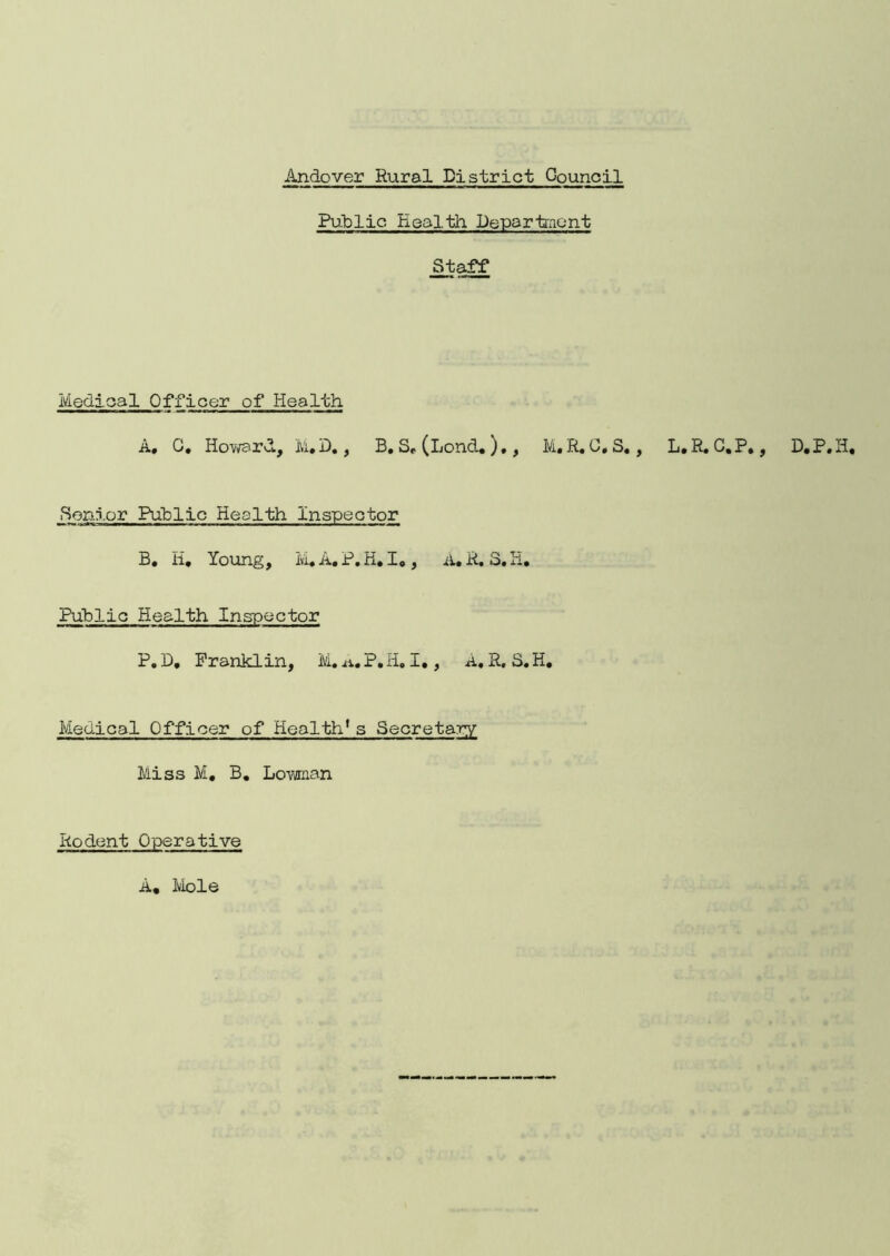 Public Health Department Staff Medical Officer of Health A, C. Howard, M.D., B. Sr (lend.),, M. R. 0, S., L.R.C.P., D.P.H, ■Senior Public Health Inspector B. H, Young, M.A.P.H. I., A. R. S.H. Public Health Inspector P. D, Franklin, M. a, P. H. I., A. S. S. H. Medical Officer of Health1s Secretary Miss M, B. Lowman Rodent Operative A. Mole