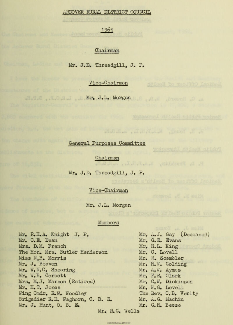 1961 Mr. J.D. Threadgill, J. P, Vice-Chairman Mr. J.L. Morgan General Purposes Committee Chairman Mr. J.D. Threadgill, J. P. Vice-Chairman Mr. J.L. Morgan Chairman Members Mr, R.H.A. Knight J. P. Mr. C.S. Dean Mrs. D.M. French The Hon. Mrs. Butler Henderson Miss N.B. Morris Mr. J. Beaven Mr. W.N.C. Shearing Mr. W.B. Corbett Mrs. M.J. Mar son (Retired) Mr. H. T. Jones Wing Cmdr. R.W. Woodley Brigadier R.D. Y/aghorn, C. B. E. Mr. J. Hunt, 0. B, E. Mr. A. J. Gay (Deceased) Mr. G. E. Evans Mr. H.L. King Mr. C. Lovell Mr. V. Scambler Mr. H.W. Golding Mr. A.W, Aymes Mr. F. R. Clark Mr. C.W. Dickinson Mr. W.G. Lovell The Rev. C.B. Verity Mr. a. G. Machin Mr. G.H. Beese if ells Mr. R. G,