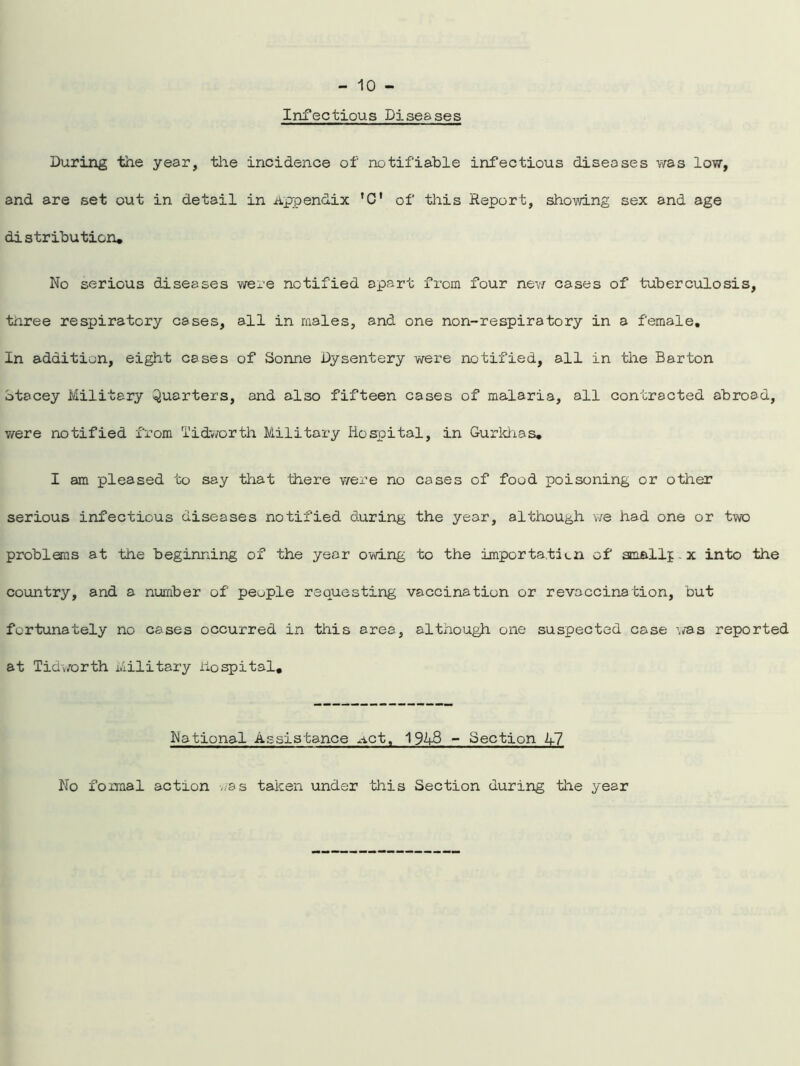 Infectious Piseases During the year, the incidence of notifiable infectious diseases was low, and are set out in detail in Appendix 'C' of this Report, showing sex and age distribution* No serious diseases were notified apart from four new cases of tuberculosis, tnree respiratory cases, all in males, and one non-respiratory in a female. In addition, eight cases of Sonne Dysentery were notified, all in the Barton Stacey Military Quarters, and also fifteen cases of malaria, all contracted abroad, were notified from Tidworth Military Hospital, in Gurkhas. I am pleased to say that there were no cases of food poisoning or other serious infectious diseases notified during the year, although we had one or two problems at the beginning of the year owing to the importation of small]: x into the country, and a number of people requesting vaccination or revaccination, but fortunately no cases occurred in this area, although one suspected case was reported at Tidworth Military Hospital, National Assistance net, 1943 - Section 47 No foimal action was taken under this Section during the year