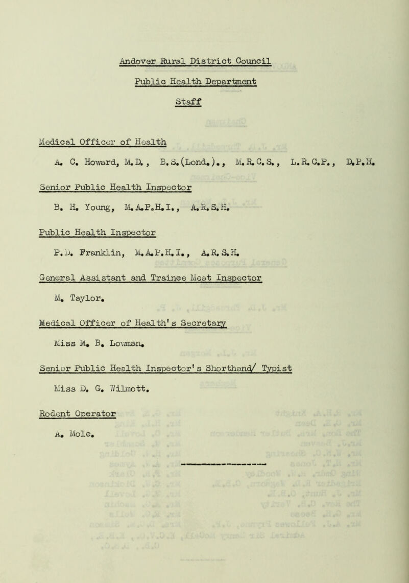 Public Health Department Staff Medical Officer of Health A, C, Howard, M. Dt , B, S. (Lond.)., M. R. G. S., L. R. G.P., D.P.H, Senior Public Health Inspector B. H. Young, M.A.P.H.I,, A.R.S.H. Public Health Inspector P. D. Franklin, M.A.P.H. I., A.R.S.H. General Assistant and Trainee Meat Inspector M. Taylor. Medical Officer of Health1s Secretary Miss M. B, Lov/man. Senior Public Health Inspector1s Shorthand/ Typist Miss D, G, Wilmott. Rodent Operator A. Mole,