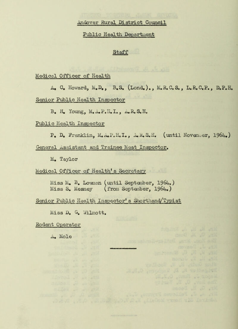 Public Health Department Staff Medical Officer of Health A* 0. Howard, M.D., B.S. (Lond,)., M.E.C. S., L.R.C.P., D.P.H. Senior Public Health Inspector B, H. Young, M. A.P.H. I. , A. R. S. H. Public Health Inspector P, D. Franklin, M.A.P.H.I,, A.R.S.H. (until Noveciuer, 1964.) General assistant and Trainee Meat Inspector, M* Taylor Medical Officer of Health1s Secretary Miss M. B. Low an (until September, 1964.) Miss S. Mesney (from September, 1964.) Senior Public Health Inspector1 s Shorthand/Typist Miss D. G. Wilmott. Rodent Operator A, Mole