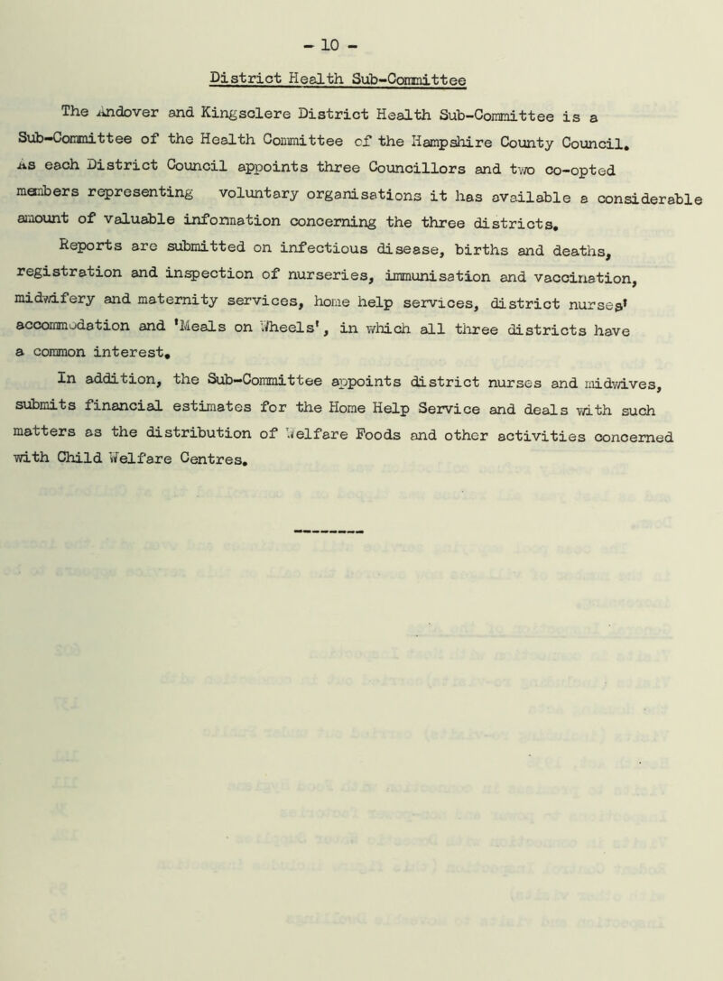 District Health Sub-Committee The iindover and Kingsclere District Health Sub-Committee is a Sub—Committee of the Health Committee of the Hampshire County Council* as each District Council appoints three Councillors and two co-opted menbers representing voluntary organisations it has available a considerable amount of valuable information concerning the three districts. Reports are submitted on infectious disease, births and deaths, registration and inspection of nurseries, immunisation and vaccination midwifery and maternity services, home help services, district nurses* accommodation and 'Meals on Vftieels', in which all three districts have a common interest. In addition, the Sub—Committee appoints district nurses and midwives, submits financial estimates for the Home Help Service and deals with such matters as the distribution of Welfare Foods and other activities concerned with Child Welfare Centres,