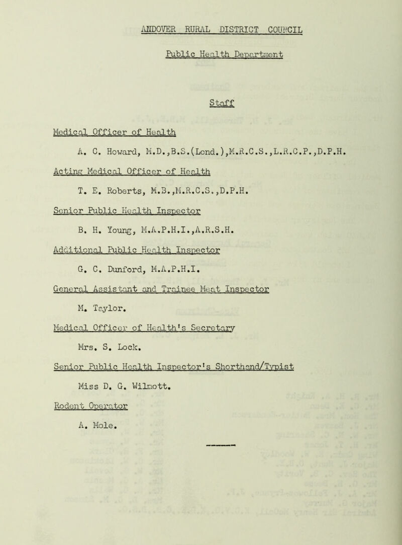 Public Health Department Staff Medical Officer of Health A. G. Howard, M.D.,B.S.(Lond.),M.R.C.S.,L.R.C.P.,D.P.H. Acting Medical Officer of Health T. E. Roberts, M.3.,M.R.C.S.,D,P.H. Senior Public Health Inspector B. H. Young, M.A.P.H.I. ,A.R.S.H. Additional Public Health Inspector G, C. Dunford, M.A.P.H.I. General Assistant and Trainee Meat Inspector M. Taylor. Medical Officer of Health^ Secretary Mrs. S. Lock. Senior Public Health Inspector^ Shorthand/Typist Miss D. G. Wilmott. Rodent Operator A. Mole