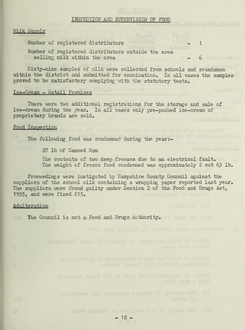 INSPECTION AND SUPERVISION OF FOOD Milk Supply Number of registered distributors - 1 Number of registered distributors outside the area selling milk within the area - 6 Sixty-nine samples of milk were collected from schools and roundsmen within the district and submitted for examination. In all cases the samples proved to be satisfactory complying with the statutory tests. Ice-Cream - Retail Premises There were two additional registrations for the storage and sale of ice-cream during the year. In all cases only pre-packed ice-cream of proprietary brands are sold. Food Inspection The following food was condemned during the year:- 27 lb of Canned Ham The contents of two deep freezes due to an electrical fault. The weight of frozen food condemned was approximately 2 cwt 63 lb. Proceedings were instigated by Hampshire County Council against the suppliers of the school milk containing a wrapping' paper reported last year. The suppliers were found guilty under Section 2 of the Food and Drugs Act, 1955, and were fined £15. Adulteration The Council is not a Food and Drugs Authority.
