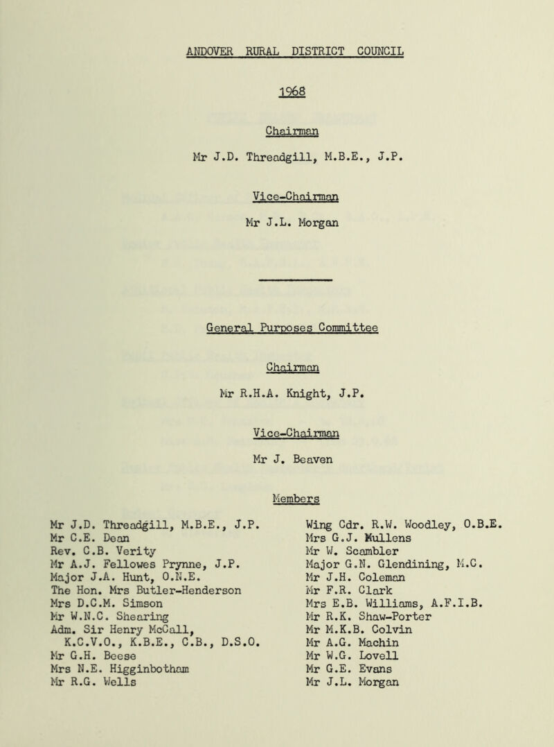 1968 Chairman Mr J.D. Threadgill, M.B.E., J.P. Vice-Chairman Mr J.L. Morgan General Purposes Committee Chairman Mr R.H.A. Knight, J.P. Vice-Chairman Mr J. Beaven Members Mr J.D. Threadgill, M.B.E., J.P. Mr C.E. Dean Rev. C.B. Verity Mr A.J. Fellowes Prynne, J.P. Major J.A. Hunt, O.N.E. The Hon. Mrs Butler-Henderson Mrs D.C.M. Simson Mr W.N.C. Shearing Adm. Sir Henry McCall, K.C.V.O., K.B.E., C.B., D.S.O. Mr G.H. Beese Mrs N.E. Higginbotham Mr R.G. Wells Wing Cdr. R.W. Woodley, O.B.E. Mrs G.J. Mullens Mr W. Scambler Major G.N. Glendining, M.C. Mr J.H. Coleman Mr F.R. Clark Mrs E.B. Williams, A.F.I.B. Mr R.K. Shaw-Porter Mr M.K.B. Colvin Mr A.G. Machin Mr W.G. Lovell Mr G.E. Evans Mr J.L. Morgan