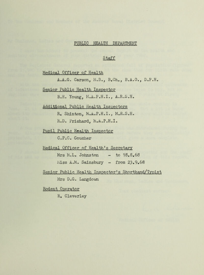 PUBLIC HEALTH DEPARTMENT Staff Medical Officer of Health A. A.G. Carson, M.B., B.Ch., B.A.O., D.P.H. Senior Public Health Inspector B. H. Young, M.A.P.H.I., A.R.S.H. Additional Public Health Inspectors R. Shinton, M.A.P.H.I,, M.R.S.H. R.D. Prichard, M.A.P.H.I. Pupil Public Health Inspector C. PiC. Goucher Medical Officer of Health's Secretary Mrs M.L. Johnston - to IS.8.68 Miss A.M. Sainsbury - from 23.9.68 Senior Public Health Inspector's Shorthand/Typist Mrs D.G. Langdown Rodent Operator R. Cleverley