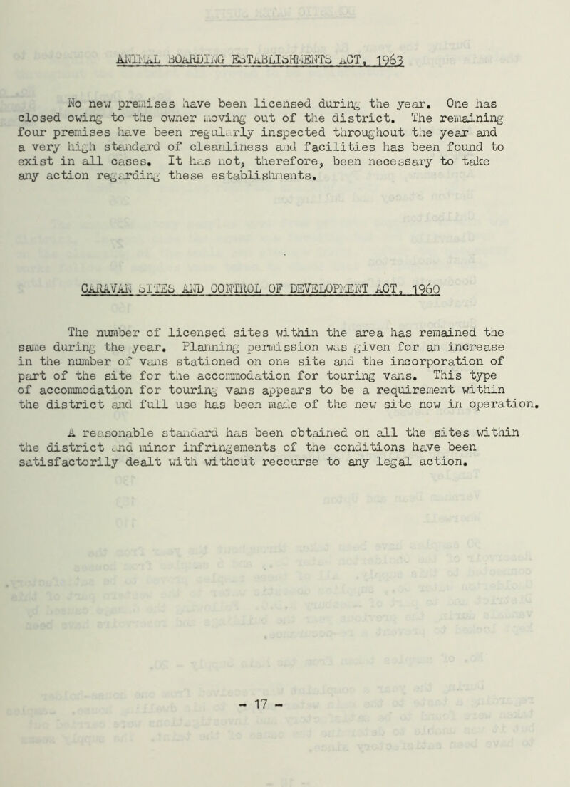 ANIiaAL iiOiuiUluG EoTAih loH^iENTd nOT. 1963 No new premises have been licensed during the year. One has closed owing to the owner moving out of the district. The remaining four premises have been regularly inspected throughout the year and a very high standard of cleanliness aid facilities has been found to exist in all cases. It has not, therefore, been necessary to take any action regarding these establishments. CaRAVAN ol'-ffib AND CONTROL OF DEVELOPhENT ACT, I960 The number of licensed sites within the area has remained the sane during the year. Plaining permission was given for ai increase in the number of vais stationed on one site aid the incorporation of part of the site for the accommodation for touring vais. This type of accommodation for touring vans appears to be a requirement within the district aid full use has been made of the new site now in operation. A reasonable staidaru has been obtained on all the sites within the district and minor infringements of the conditions have been satisfactorily dealt with without recourse to any legal action.