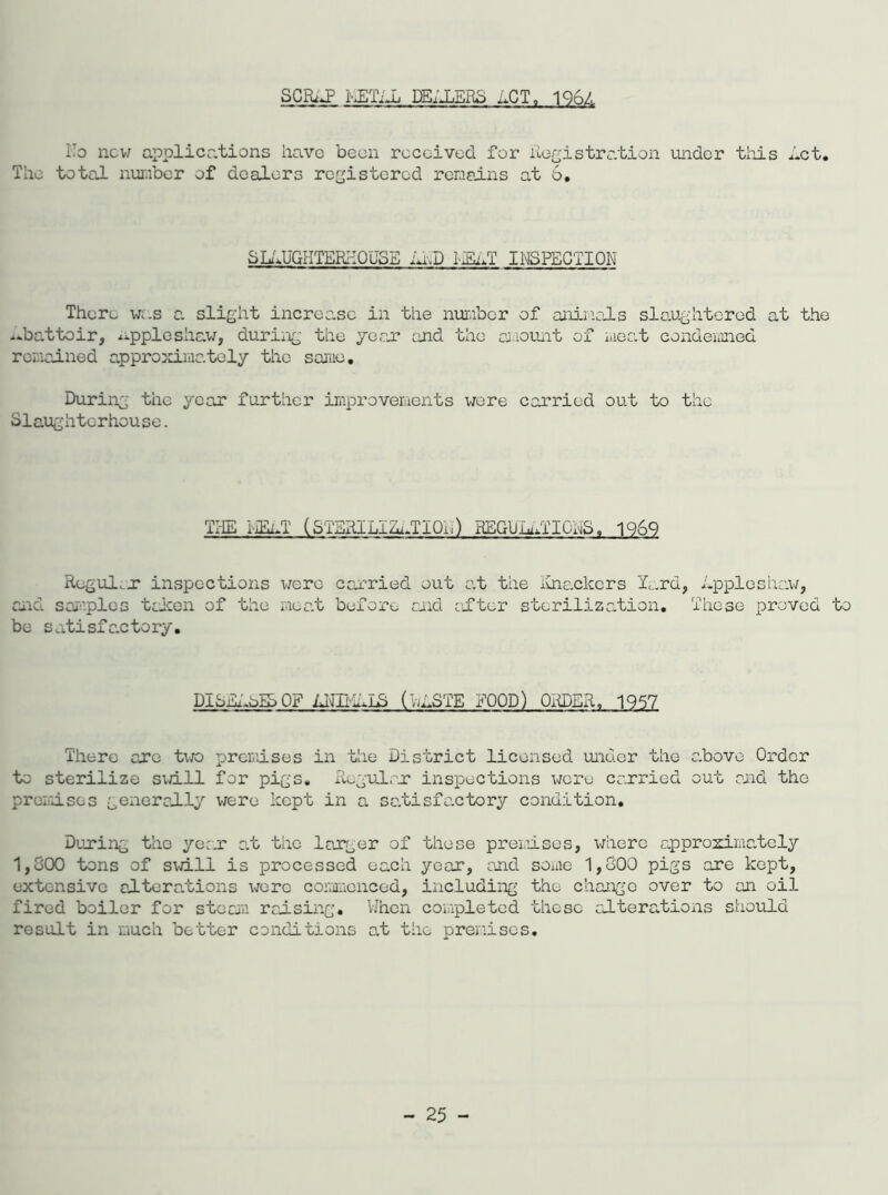SCRiJP i-JETiJj PEELERS nCT, 196L To new applications have been received for Registration under this Ret. The total number of dealers registered remains at 6, SLtlUGHTERIiOUSE RED lEi,T INSPECTION There was a slight increase in the number of animals slaughtered at the abattoir, rppleshaw, during the year and the amount of meat condemned remained approximately the same. During the year further improvements wore carried out to the Slaughterhouse. THE I-jEnT (STERILIRuTIOb) KEGUhuTIGHS, 1969 Regular inspections were carried out at the iuiackers lard, Rppleshaw, and samples tcicen of the moat before and after sterilization. These proved to be satisfactory. DISEASES OF ENIKELS (HESTE FOOD) ORDER. 1957 There are two premises in the District licensed under the above Order to sterilize swill for pigs. Regular inspections were carried out and the premises generally were kept in a satisfactory condition. During the year a.t the larger of these premises, where approximately 1,800 tons of s\d.ll is processed each year, and some 1,800 pigs are kept, extensive alterations wore commenced, including the change over to an oil fired boiler for steam raising. When completed these alterations should result in much better conditions at the premises.