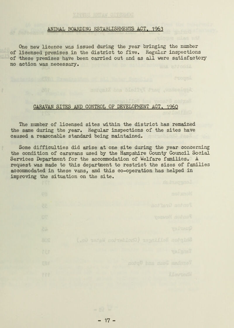 ANIMAL BOARDING ESTABLISHMENTS ACT. 1963 One new licence was issued during the year bringing the number of licensed premises in the district to five. Regular inspections of these premises have been carried out and as all were satisfactory no action was necessary. CARAVAN SITES AND CONTROL OF DEVELOPMENT ACT, I960 The number of licensed sites within the district has remained the same during the year. Regular inspections of the sites have caused a reasonable standard being maintained. Some difficulties did arise at one site during the year concerning the condition of caravans used by the Hampshire County Council Social Services Department for the accommodation of Welfare families. A request was made to this department to restrict the sizes of families accommodated in these vans, and this co-operation has helped in improving the situation on the site.