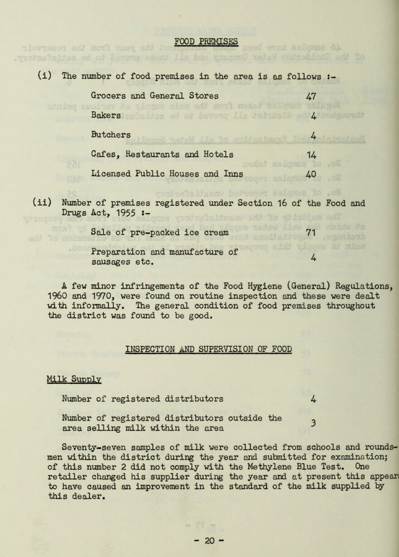 FOOD PREMISES (i) The number of food premises in the area is as follows :- Grocers and General Stores 47 Bakers 4 Butchers 4 Cafes, Restaurants and Hotels 14 Licensed Public Houses and Inns 40 (ii) Number of premises registered under Section 16 of the Food and Drugs Act, 1955 J- Sale of pre-packed ice cream Preparation and manufacture of sausages etc. A few minor infringements of the Food Hygiene (General) Regulations, I960 and 1970, were found on routine inspection and these were dealt with informally. The general condition of food premises throughout the district was found to be good. 71 4 INSPECTION AND SUPERVISION OF FOOD MW Supply Number of registered distributors 4 Number of registered distributors outside the ~ area selling milk within the area Seventy-seven samples of milk were collected from schools and rounds- men within the district during the year and submitted for examination; of this number 2 did not comply with the Methylene Blue Test. One retailer changed his supplier during the year and at present this appear; to have caused an improvement in the standard of the milk supplied by this dealer.