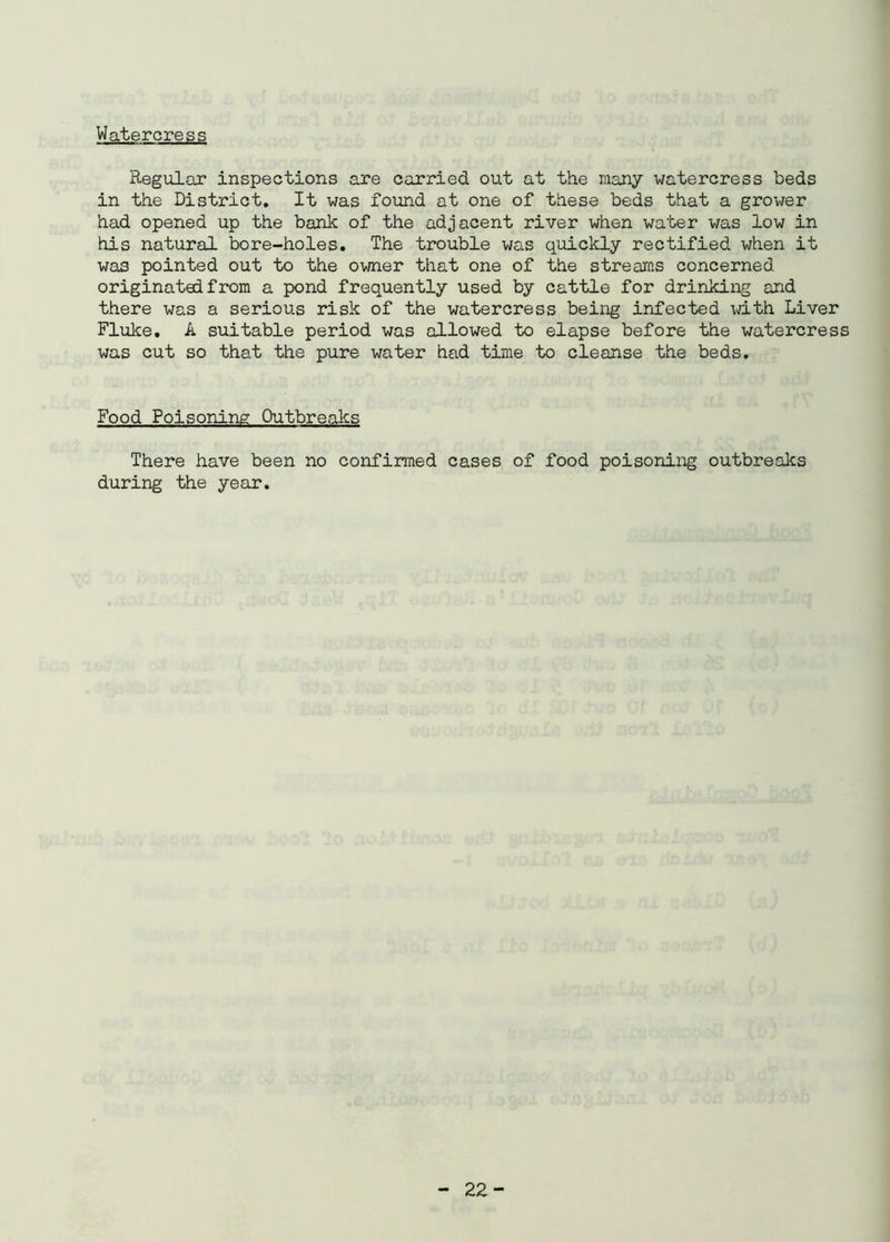 Watercress Regular inspections are carried out at the many watercress beds in the District. It was found at one of these beds that a grower had opened up the bank of the adjacent river when water was low in his natural bore-holes. The trouble was quickly rectified when it was pointed out to the owner that one of the streams concerned originated from a pond frequently used by cattle for drinking and there was a serious risk of the watercress being infected with Liver Fluke. A suitable period was allowed to elapse before the watercress was cut so that the pure water had time to cleanse the beds. Food Poisoning Outbreaks There have been no confirmed cases of food poisoning outbreaks during the year.