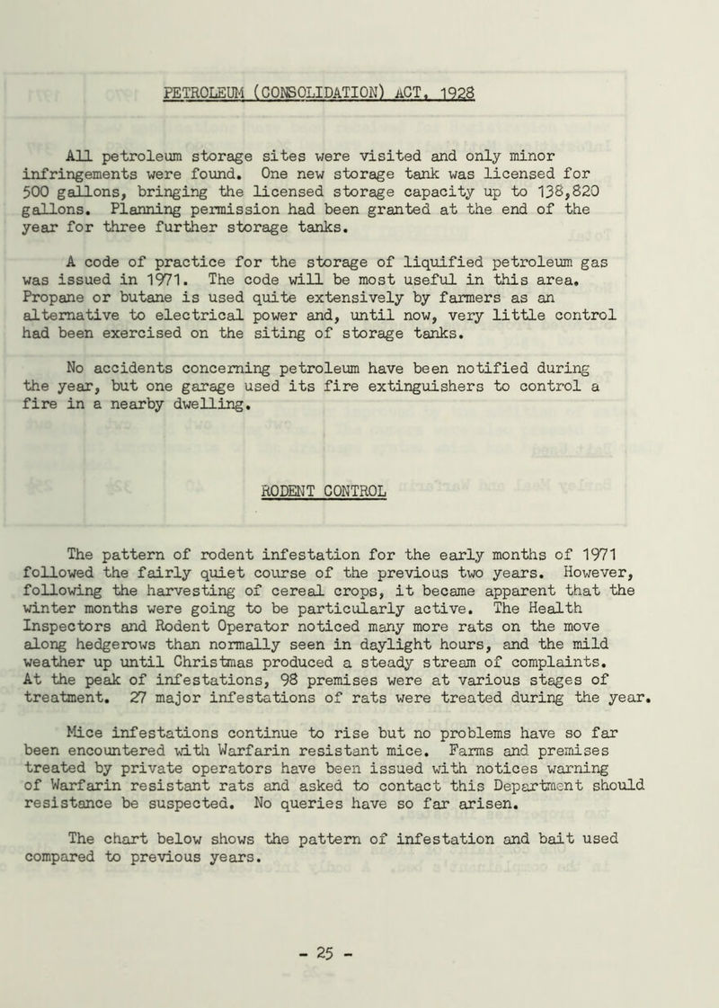 PETROLEUM (CONSOLIDATION) ACT. 1928 All petroleum storage sites were visited and only minor infringements were found. One new storage tank was licensed for 500 gallons, bringing the licensed storage capacity up to 133,820 gallons. Planning permission had been granted at the end of the year for three further storage tanks. A code of practice for the storage of liquified petroleum gas was issued in 1971. The code will be most useful in this area. Propane or butane is used quite extensively by farmers as an alternative to electrical power and, until now, very little control had been exercised on the siting of storage tanks. No accidents concerning petroleum have been notified during the year, but one garage used its fire extinguishers to control a fire in a nearby dwelling. RODENT CONTROL The pattern of rodent infestation for the early months of 1971 followed the fairly quiet course of the previous two years. However, following the harvesting of cereal crops, it became apparent that the winter months were going to be particularly active. The Health Inspectors and Rodent Operator noticed many more rats on the move along hedgerows than normally seen in daylight hours, and the mild weather up until Christmas produced a steady stream of complaints. At the peak of infestations, 98 premises were at various stages of treatment. 27 major infestations of rats were treated during the year. Mice infestations continue to rise but no problems have so far been encountered with Warfarin resistant mice. Farms and premises treated by private operators have been issued with notices warning of Warfarin resistant rats and asked to contact this Department should resistance be suspected. No queries have so far arisen. The chart below shows the pattern of infestation and bait used compared to previous years.