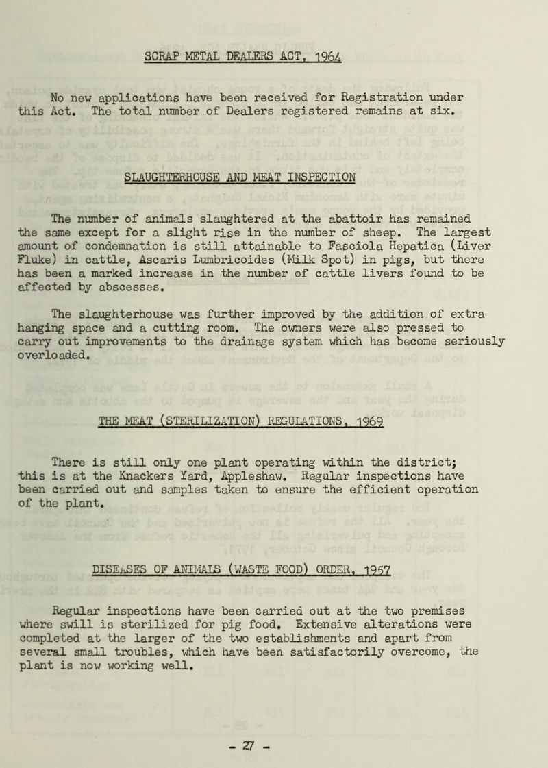 SCRAP METAL DEALERS ACT, 196L No new applications have been received for Registration under this Act. The total number of Dealers registered remains at six. slaughterhouse and meat inspection The number of animals slaughtered at the abattoir has remained the same except for a slight rise in the number of sheep. The largest amount of condemnation is still attainable to Fasciola Hepatica (Liver Fluke) in cattle, Ascaris Lumbricoides (Milk Spot) in pigs, but there has been a marked increase in the number of cattle livers found to be affected by abscesses. The slaughterhouse was further improved by the addition of extra hanging space and a cutting room. The owners were also pressed to carry out improvements to the drainage system which has become seriously overloaded. THE MEAT (STERILIZATION) REGULATIONS, 1969 There is still only one plant operating within the districtj this is at the Knackers lard, Appleshaw. Regular inspections have been carried out and samples taken to ensure the efficient operation of the plant. DISEASES OF ANIMALS (WASTE FOOD) ORDER. 1957 Regular inspections have been carried out at the two premises where swill is sterilized for pig food. Extensive alterations were completed at the larger of the two establishments and apart from several small troubles, which have been satisfactorily overcome, the plant is now working well.