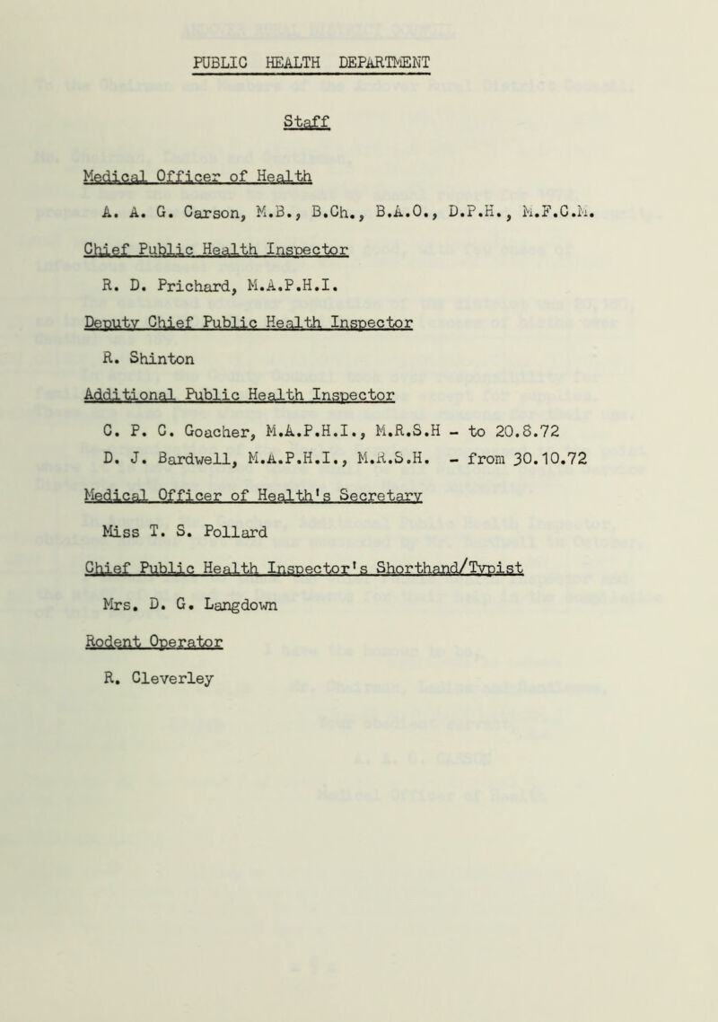 PUBLIC HEALTH DEPARTMENT Staff Medical Officer of Health A. A. G. Carson, M.B., B.Ch., B.A.O., D.P.H., M.F.C.M. Chief Public Health Inspector R. D. Prichard, M.A.P.H.I. Deputy Chief Public Health Inspector R. Shinton Additional Public Health Inspector C. P. C. Goacher, M.A.P.H.I., M.R.S.H - to 20.8.72 D. J. Bardwell, M.A.P.H.I., M.R.S.H. - from 30.10.72 Medical Officer of Health*s Secretary Miss T. S. Pollard Chief Public Health Inspectors Shorthand/Typist Mrs. D. G. Langdown Rodent Operator R. Cleverley