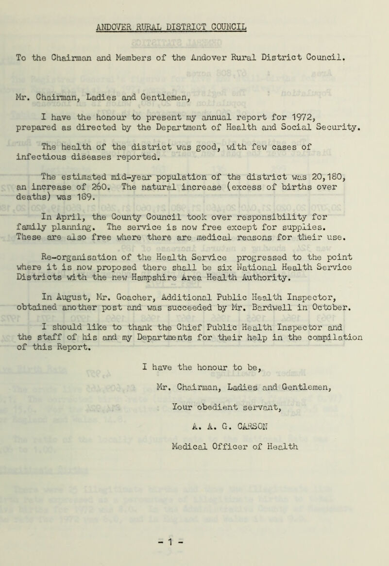 To the Chairman and Members of the Andover Rural District Council, Mr. Chairman, Ladies and Gentlemen, I have the honour to present my annual report for 1972, prepared as directed by the Department of Health and Social Security. The health of the district was good, with few cases of infectious diseases reported. The estimated mid-year population of the district was 20,180, an increase of 260. The natural increase (excess of births over deaths) was 189. In April, the County Council took over responsibility for family planning. The service is now free except for supplies. These are also free where there are medical reasons for their use. Re-organisation of the Health Service progressed to the point where it is now proposed there shall be six National Health Service Districts with the new Hampshire Area Health Authority. In August, Mr. Goacher, Additional Public Health Inspector, obtained another post and was succeeded by Mr. Bardwell in October. I should like to thank the Chief Public Health Inspector and the staff of his and my Departments for their help in the compilation of this Report. I have the honour to be, Mr, Chairman, Ladies and Gentlemen, lour obedient servant, A. A. G. CARSON Medical Officer of Health
