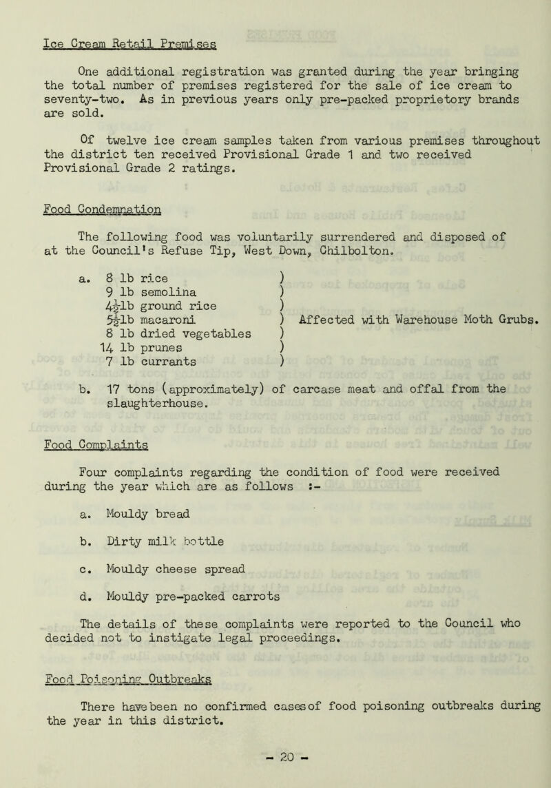 Ice Cream Retail Premises One additional registration was granted during the year bringing the total number of premises registered for the sale of ice cream to seventy-two. As in previous years only pre-packed proprietory brands are sold. Of twelve ice cream samples taken from various premises throughout the district ten received Provisional Grade 1 and two received Provisional Grade 2 ratings. Food Condemnation The following food was voluntarily surrendered and disposed of at the Council^ Refuse Tip? West Down, Chilbolton. a. 8 lb rice 9 lb semolina 4jjrlb ground rice 5g-lb macaroni 8 lb dried vegetables 14 lb prunes 7 lb currants ) ) ) ) Affected with Warehouse Moth Grubs. ) ) ) b. 17 tons (approximately) of carcase meat and offal from the slaughterhouse. Food Complaints Four complaints regarding the condition of food were received during the year which are as follows :- a. Mouldy bread b. Dirty milk bottle c. Mouldy cheese spread d. Mouldy pre-packed carrots The details of these complaints were reported to the Council who decided not to instigate legal proceedings. Food PoIsoning Outbreaks There have been no confirmed cases of food poisoning outbreaks during the year in this district.