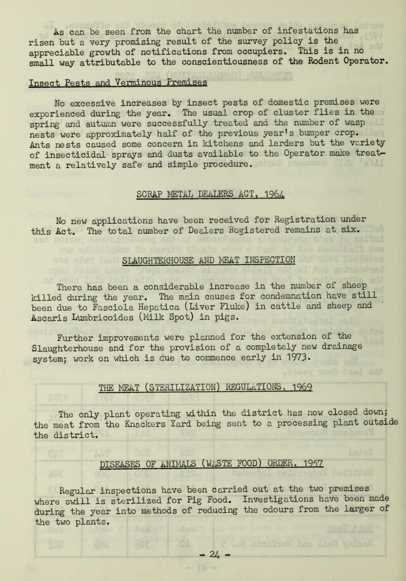 As can be seen from the chart the number of infestations has risen but a very promising result of the survey policy is the appreciable growth of notifications from occupiers. This is in no small way attributable to the conscientiousness of the Rodent Operator. Insect Pests and Verminous Premises No excessive increases by insect pests of domestic premises were experienced during the year. The usual crop of cluster flies in the spring and autumn were successfully treated and the number of wasp nests were approximately half of the previous year*s bumper crop. Ants nests caused some concern in kitchens and larders but the variety of insecticidal sprays and dusts available to the Operator make treat- ment a relatively safe and simple procedure. SCRAP METAL DEALERS ACT, 1961 No new applications have been received for Registration under this Act. The total number of Dealers Registered remains at six. SLAUGHTERHOUSE AND MEAT INSPECTION There has been a considerable increase in the number of sheep killed during the year. The main causes for condemnation have still been due to Fasciola Hepatica (Liver Fluke) in cattle and sheep and Ascaris Lumbricoides (Milk Spot) in pigs. Further improvements were planned for the extension of the Slaughterhouse and for the provision of a completely new drainage system; work on which is due to commence early in 1973* THE MEAT (STERILIZATION) REGULATIONS, 1969 The only plant operating within the district has now closed down; the meat from the Knackers lard being sent to a processing plant outside the district. DISEASES OF ANIMALS (WASTE FOOD) ORDER, 1957 Regular inspections have been carried out at the two premises where swill is sterilized for Pig Food. Investigations have been made during the year into methods of reducing the odours from the larger of the two plants.