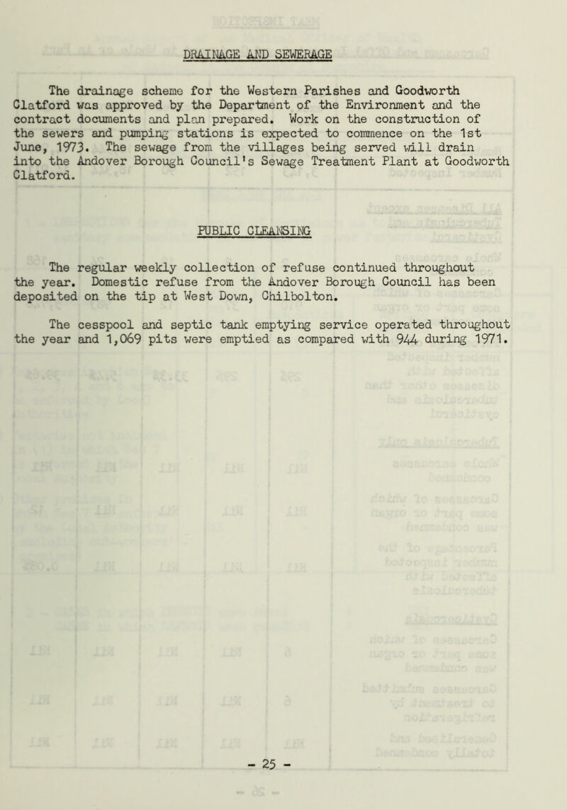 DRAINAGE AND SEWERAGE The drainage scheme for the Western Parishes and Goodworth Clatford was approved by the Department of the Environment and the contract documents and plan prepared. Work on the construction of the sewers and pumping stations is expected to commence on the 1st June, 1973. The sewage from the villages being served will drain into the Andover Borough Council's Sewage Treatment Plant at Goodworth Clatford. PUBLIC CLEANSING The regular weekly collection of refuse continued throughout the year. Domestic refuse from the Andover Borough Council has been deposited on the tip at West Down, Chilbolton. The cesspool and septic tank emptying service operated throughout the year and 1,069 pits were emptied as compared with 944 during 1971.