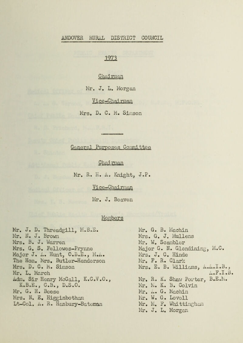 1973 Chairman Mr. J. L. Morgan Vice-Chairman Mrs. D. C. M. Simson General Purposes Committee Chaj man Mr. R. K. A, Knight, J.P. Vice-Chairman Mr. J. Beaven Members Mr. J. D. Threadgill, M.B.E. Mr. N. J. Brown Mrs. B. J. Warren Mrs. G. S. Fellowes-Prynne Major J. A. Hunt, C.3.E., M.A. The Hon. Mrs. Butler-Henderson Mrs. D. C. h. Simson Mr. L. March Adn. Sir Henry McCall, K.C.V.O., K.B.E., C.B., D.S.O. Mr. G. H. Beese Mrs. N. E. Higginbotham Lt-Col. A. R. Hanbury-Bateman Mr. G. B. Machin Mrs. G. J. Mullens Mr. W. Scanbler Major G. N. Glendining, M.C. Mrs. J. C. Hinde Mr. F. R. Clark Mrs. E. B. Williams, A.A.I.B., A.F.I.B. Mr. R. K. Shaw Porter, B.E.M. Mr. M. K. B. Colvin Mr. A. G. Machin Mr. W. G. Lovell Mr. M. F. Whittingham Mr. J. L. Morgan