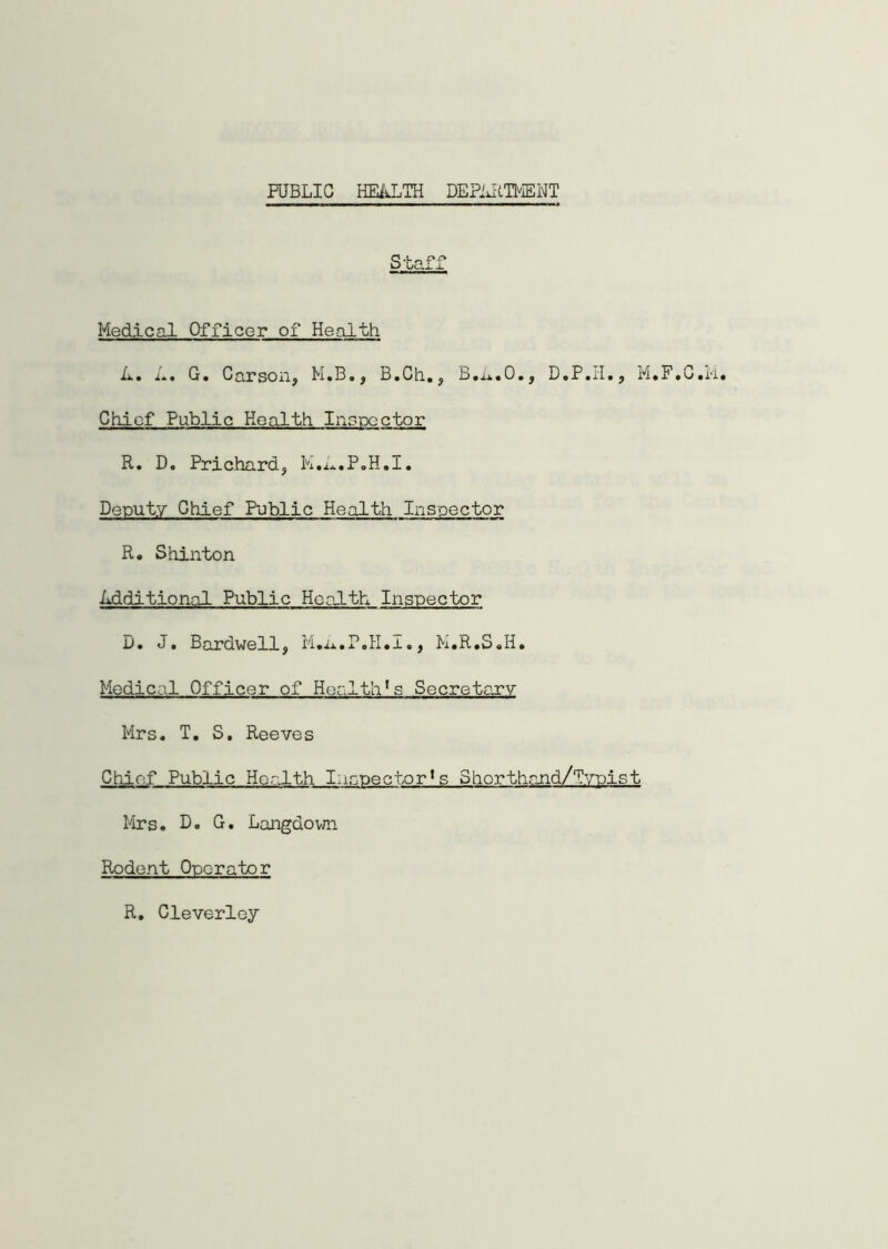 PUBLIC HEALTH DEPARTMENT Medical Officer of Health A. A. G. Carson, M.B., B.Ch., B.A.O., M. Chief Public Health Inspector R. D. Prichard, K.A.P.H.I. Deputy Chief Public Health Inspector R. Shinton Additional Public Health Inspector D. J. Bardwell, M.a.P.H.I., M.R.S.H. Medical Officer of Health's Secretary Mrs. T. S, Reeves Chief Public Health Inspector^ Shorthand/Typist Mrs. D. G. Langdown Rodent Operator R. Cleverley