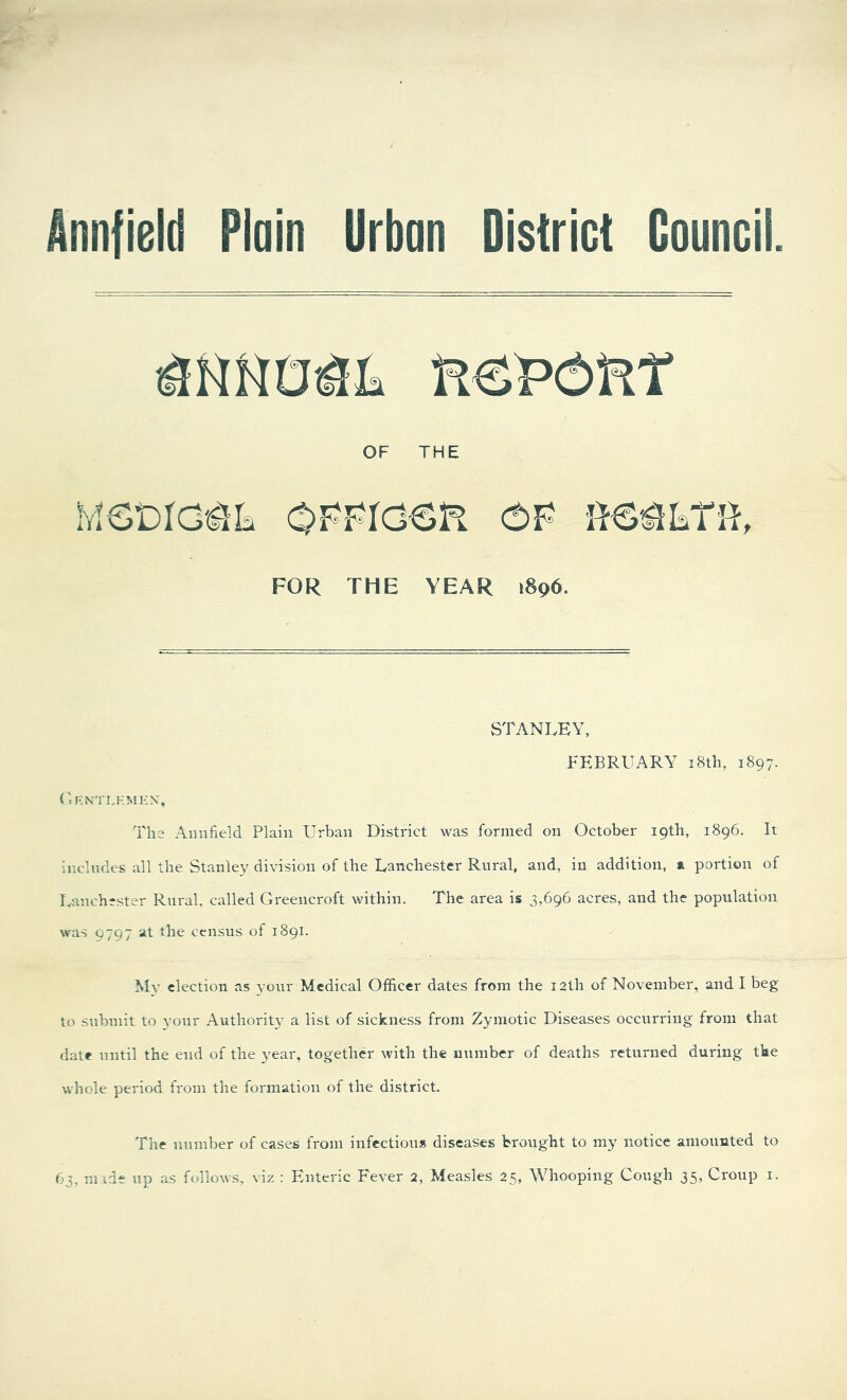 Annfield Plain Urban District MscictSk oppiosr op FOR THE YEAR 1896. STANLEY, FEBRUARY 18th, 1897. G ENT LEM EN, The Annfield Plain Urban District was formed on October 19th, 1896. It includes all the Stanley division of the Lanchester Rural, and, in addition, a portion of Lanchrster Rural, called Greencroft within. The area is 3,696 acres, and the population was 9797 at the census of 1891. My election as your Medical Officer dates from the 12th of November, and I beg to submit to your Authority a list of sickness from Zymotic Diseases occurring from that date until the end of the year, together with the number of deaths returned during the whole period from the formation of the district. The number of cases from infectious diseases brought to my notice amounted to 63, made up as follows, viz : Enteric Fever 2, Measles 25, Whooping Cough 35, Croup 1.