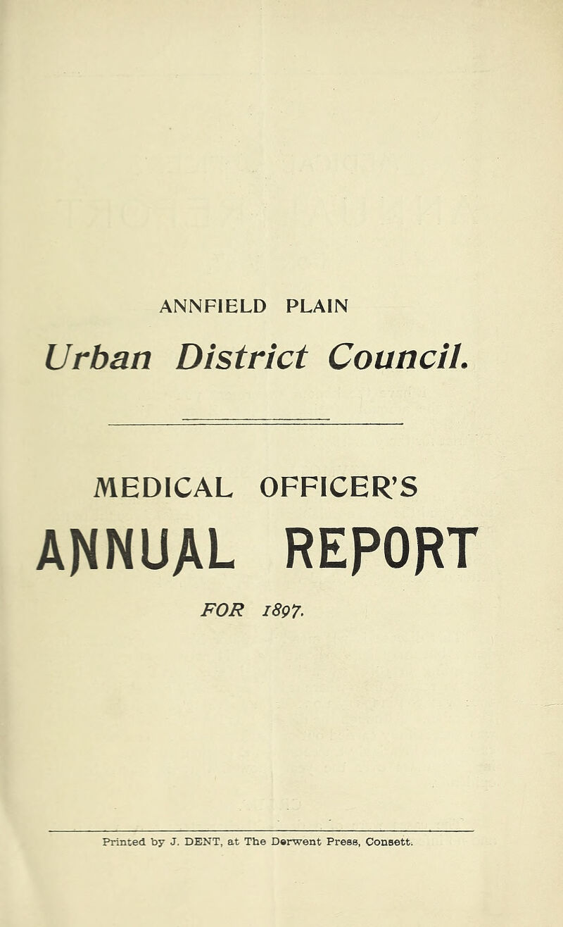 ANNFIELD PLAIN Urban District Council. MEDICAL OFFICER’S ANNUAL REPORT FOR 1897• Printed by J. DENT, at The Derwent Press, Consett;