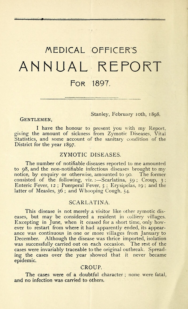 AEDICAL OFFICER’S ANNUAL REPORT For 1897. Stanley, February ioth, 1898. Gentlemen, I have the honour to present you with my Report, giving the amount of sickness from Zymotic Diseases, Vital Statistics, and some account of the sanitary condition of the District for the year 1897. ZYMOTIC DISEASES. The number of notifiable diseases reported to me amounted to 98, and the non-notifiable infectious diseases brought to my notice, by enquiry or otherwise, amounted to 90. The former consisted of the following, viz. :—Scarlatina, 59 ; Croup, 3 ; Enteric Fever, 12 ; Puerperal Fever, 5 ; Erysipelas, 19 ; and the latter of Measles, 36 ; and Whooping Cough, 54. SCARLATINA. This disease is not merely a visitor like other zymotic dis- eases, but may be considered a resident in colliery villages. Excepting in June, when it ceased for a short time, only how- ever to restart from where it had apparently ended, its appear- ance was continuous in one or more villages from January to December. Although the disease was thrice imported, isolation was successfully carried out on each occasion. The rest of the cases were invariably traceable to the original outbreak. Spread- ing the cases over the year showed that it never became epidemic. CROUP. The cases were of a doubtful character ; none were fatal, and no infection was carried to others.