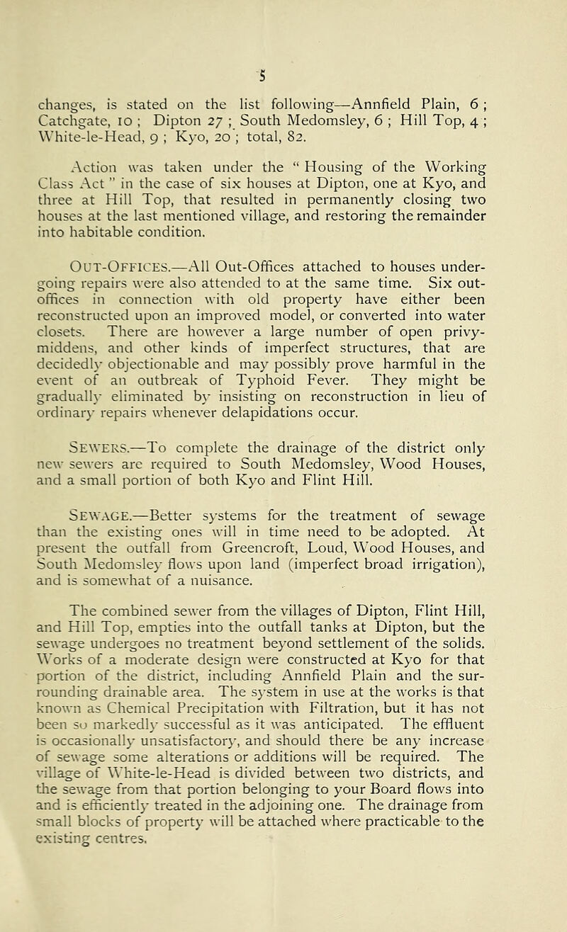 s changes, is stated on the list following—Annfield Plain, 6 ; Catchgate, 10 ; Dipton 27 ; South Medomsley, 6 ; Hill Top, 4 ; White-le-Head, 9 ; Kyo, 20 ; total, 82. Action was taken under the “ Housing of the Working Class Act ” in the case of six houses at Dipton, one at Kyo, and three at Hill Top, that resulted in permanently closing two houses at the last mentioned village, and restoring the remainder into habitable condition. Out-Offices.—All Out-Offices attached to houses under- going repairs were also attended to at the same time. Six out- offices in connection with old property have either been reconstructed upon an improved model, or converted into water closets. There are however a large number of open privy- middens, and other kinds of imperfect structures, that are decidedly objectionable and may possibly prove harmful in the event of an outbreak of Typhoid Fever. They might be gradually eliminated by insisting on reconstruction in lieu of ordinary repairs whenever delapidations occur. SEWERS.—To complete the drainage of the district only new sewers are required to South Medomsley, Wood Houses, and a small portion of both Kyo and Flint Hill. Sewage.—Better systems for the treatment of sewage than the existing ones will in time need to be adopted. At present the outfall from Greencroft, Loud, Wood Houses, and South Medomsley flows upon land (imperfect broad irrigation), and is somewhat of a nuisance. The combined sewer from the villages of Dipton, Flint Hill, and Hill Top, empties into the outfall tanks at Dipton, but the sewage undergoes no treatment beyond settlement of the solids. Works of a moderate design were constructed at Kyo for that portion of the district, including Annfield Plain and the sur- rounding drainable area. The system in use at the works is that known as Chemical Precipitation with Filtration, but it has not been so markedly successful as it was anticipated. The effluent is occasionally unsatisfactory, and should there be any increase of sewage some alterations or additions will be required. The village of White-le-Head is divided between two districts, and the sewage from that portion belonging to your Board flows into and is efficiently treated in the adjoining one. The drainage from small blocks of property will be attached where practicable to the existing centres.