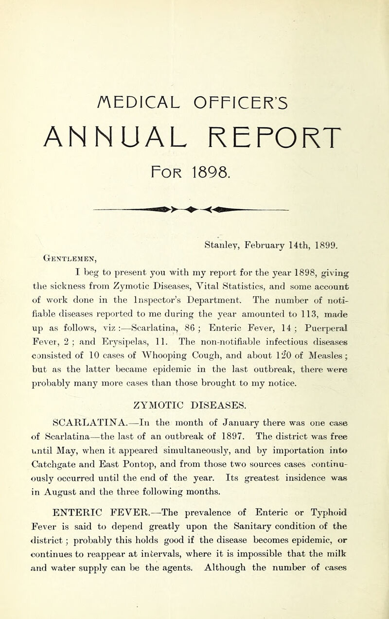 AEDICAL OFFICER’S ANNUAL REPORT For 1898. Stanley, February 14th, 1899. Gentlemen, I beg to present you with my report for the year 1898, giving the sickness from Zymotic Diseases, Vital Statistics, and some account of work done in the Inspector’s Department. The number of noti- fiable diseases reported to me during the year amounted to 11.3, made up as follows, viz :—Scarlatina, 86 ; Enteric Fever, 14 ; Puerperal Fever, 2; and Erysipelas, 11. The non-notifiable infectious diseases consisted of 10 cases of Whooping Cough, and about 120 of Measles; but as the latter became epidemic in the last outbreak, there were probably many more cases than those brought to my notice. ZYMOTIC DISEASES. SC ARE ATI JST A.—In the month of January there was one case of Scarlatina—the last of an outbreak of 1897. The district was free until May, when it appeared simultaneousl}'^, and by importation into Catchgate and East Pontop, and from those two sources cases continu- ously occurred until the end of the year. Its greatest insidence was in August and the three following months. ENTERIC FEVER.—The prevalence of Enteric or Typhoid Fever is said to depend greatly upon the Sanitary condition of the <listrict; probably this holds good if the disease becomes epidemic, or continues to reappear at intervals, where it is impossible that the milk and water supply can be the agents. Although the number of cases