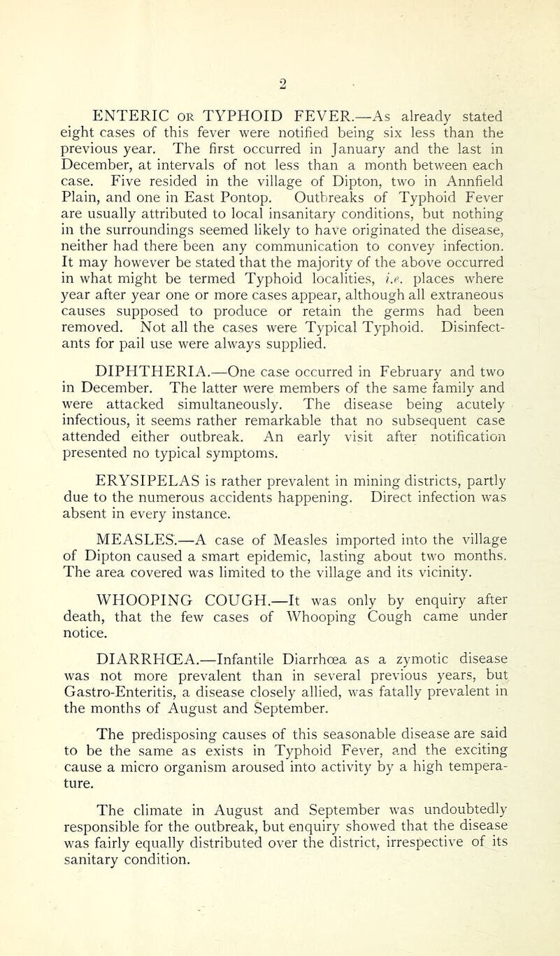 ENTERIC or TYPHOID FEVER.—As already stated eight cases of this fever were notified being six less than the previous year. The first occurred in January and the last in December, at intervals of not less than a month between each case. Five resided in the village of Dipton, two in Annfield Plain, and one in East Pontop. Outbreaks of Typhoid Fever are usually attributed to local insanitary conditions, but nothing in the surroundings seemed likely to have originated the disease, neither had there been any communication to convey infection. It may however be stated that the majority of the above occurred in what might be termed Typhoid localities, i.e. places where year after year one or more cases appear, although all extraneous causes supposed to produce or retain the germs had been removed. Not all the cases were Typical Typhoid. Disinfect- ants for pail use were always supplied. DIPHTHERIA.—One case occurred in February and two in December. The latter were members of the same family and were attacked simultaneously. The disease being acutely infectious, it seems rather remarkable that no subsequent case attended either outbreak. An early visit after notification presented no typical symptoms. ERYSIPELAS is rather prevalent in mining districts, partly due to the numerous accidents happening. Direct infection was absent in every instance. MEASLES'.—A case of Measles imported into the village of Dipton caused a smart epidemic, lasting about two months. The area covered was limited to the village and its vicinity. WHOOPING COUGH.—It was only by enquiry after death, that the few cases of Whooping Cough came under notice. DIARRHOEA.—Infantile Diarrhoea as a zymotic disease was not more prevalent than in several previous years, but Gastro-Enteritis, a disease closely allied, was fatally prevalent in the months of August and September. The predisposing causes of this seasonable disease are said to be the same as exists in Typhoid Fever, and the exciting cause a micro organism aroused into activity by a high tempera- ture. The climate in August and September was undoubtedly responsible for the outbreak, but enquiry showed that the disease was fairly equally distributed over the district, irrespective of its sanitary condition.