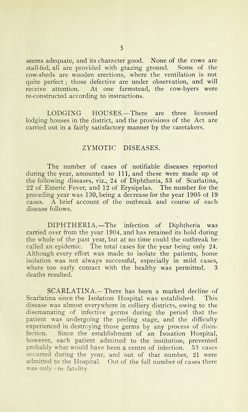 seems adequate, and its character good. None of the cows are stall-fed, all are provided with grazing ground. Some of the cow-sheds are wooden erections, where the ventilation is not quite perfect; those defective are under observation, and will receive attention. At one farmstead, the cow-byers were re-constructed according to instructions. LODGING HOUSES.—There are three licensed lodging houses in the district, and the provisions of the Act are carried out in a fairly satisfactory manner by the caretakers. ZYMOTIC DISEASES. The number of cases of notifiable diseases reported during the year, amounted to 111, and these were made up of the following diseases, viz., 24 of Diphtheria, 53 of Scarlatina, 22 of Enteric Fever, and 12 of Erysipelas. The number for the preceding year was 130, being a decrease for the year 1905 of 19 cases. A brief account of the outbreak and course of each disease follows. DIPHTHERIA.—The infection of Diphtheria was carried over from the year 1904, and has retained its hold during the whole of the past year, but at no time could the outbreak be 1 called an epidemic. The total cases for the year being only 24. Although every effort was made to isolate the patients, home isolation was not always successful, especially in mild cases, where too early contact with the healthy was permitted. 3 deaths resulted. SCARLATINA.—There has been a marked decline of Scarlatina since the Isolation Hospital was established. This disease was almost everywhere in colliery districts, owing to the disemanating of infective germs during the period that the patient was undergoing the peeling stage, and the difficulty experienced in destroying those germs by any process of disin- fection. Since the establishment of an Isolation Hospital, however, each patient admitted to the institution, prevented probably what would have been a centre of infection. 53 cases occurred during the year, and out of that number, 21 were admitted to the Hospital. Out of the full number of cases there was only < ne fatality.