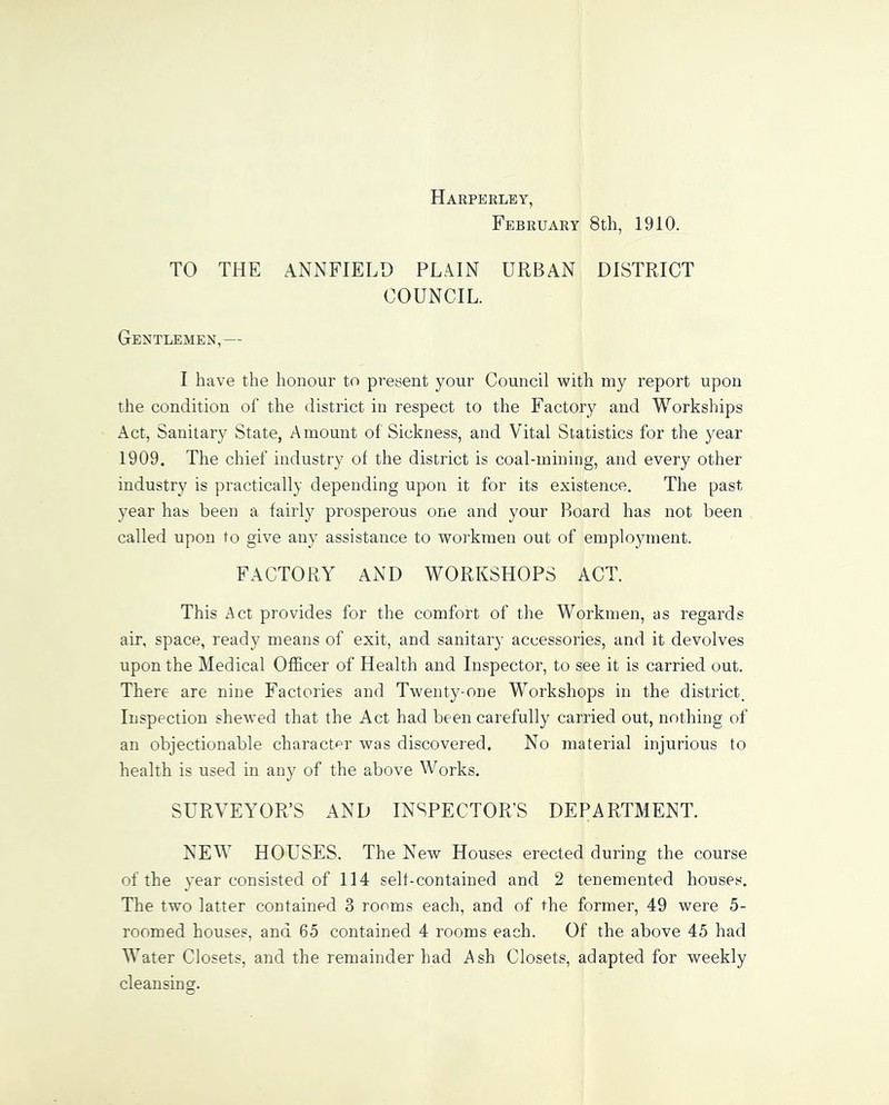 Harperley, February 8th, 1910. TO THE ANNFIELD PLAIN URBAN DISTRICT COUNCIL. Gentlemen,— I have the honour to present your Council with my report upon the condition of the district in respect to the Factory and Workships Act, Sanitary State, Amount of Sickness, and Vital Statistics for the year 1909. The chief industry of the district is coal-mining, and every other industry is practically depending upon it for its existence. The past year has been a fairly prosperous one and your Board has not been called upon to give any assistance to workmen out of employment. FACTORY AND WORKSHOPS ACT. This Act provides for the comfort of the Workmen, as regards air, space, ready means of exit, and sanitary accessories, and it devolves upon the Medical Officer of Health and Inspector, to see it is carried out. There are nine Factories and Twenty-one Workshops in the district. Inspection shewed that the Act had been carefully carried out, nothing of an objectionable character was discovered. No material injurious to health is used in any of the above Works. SURVEYOR’S AND INSPECTOR’S DEPARTMENT. NEW HOUSES. The New Houses erected during the course of the year consisted of 114 self-contained and 2 tenemented houses. The two latter contained 3 rooms each, and of the former, 49 were 5- roomed houses, and 65 contained 4 rooms each. Of the above 45 had Water Closets, and the remainder had Ash Closets, adapted for weekly cleansing.