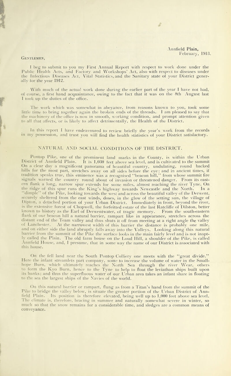 Gentlemen, February, 1913. 1 beg to submit to you my First Annual Report with respect to work done under the Public Health .Vets, and Factory and Workshops’ Act, also with respect to diseases under the Infectious Diseases Act, Vital Statistics, and the Sanitary state of your District gener- ally for the year 1912. With much of the actual work done during the earlier part of the year I have not had, of course, a first hand acquaintance, owfing to the fact that it was on the 8th August last I took up the duties of the office. The work which was somewhat in abeyance, from reasons known to you, took some little time to bring together again the broken ends of the threads. I am pleased to say that the machinery of the office is now in smooth, working condition, and prompt attention given to all that affects, or is likely to affect detrimentally, the Health of the District. In this report I have endeavoured to review briefly the year’s work from the records in my possession, and trust you will find the health statistics of your District satisfactory. NATURAL AND SOCIAL CONDITIONS OF TFIE DISTRICT. Pontop Pike, one of the prominent land marks in the County, is within the Urban District of Annfield Plain. It is 1,030 feet above sea level, and is cultivated to the summit On a clear day a magnificent panorama of beautiful country, undulating, round backed hills for the most part, stretches away on all sides before the eye; and in ancient times, if tradition speaks true, this eminence was a recognised “beacon hill,’’ from whose summit fire signals warned the country round about of invasion or threatened danger. From its east- ern flank a long, narrow spur extends for some miles, almost reaching the river Tyne. On the ridge of this spur runs the King’s highway towards Newcastle and the North. In a “dimple” of the Pike, looking towards the west and across the beautiful valley of the Derwent, securely sheltered from the east winds, doses, in the glow of the setting sun, the village of Dipton, a detached portion of your Urban District. Immediately in front, beyond the river, is the extensive forest of Chopwell, the forfeitted estate of the last Ratcliffe of Dilston, better known to history as the Earl of Derwentwater, of tragic memory. From the south-eastern flank of our beacon hill a natural barrier, rampart like in appearance, stretches across the distant end of the Team valley and thus shuts it off from meeting at a right angle the valley of Lanchester. At the narrowest width of this barrier the distance is probably one mile, and on either side the land abruptly falls away into the Valleys. Looking along this natural barrier from the summit of the Pike the surface looks in the main fairly level and is not inapt- ly called the Plain. The old farm house on the Loud Hill, a shoulder of .the Pike, is called Annfield House, and, I presume, that in some way the name of our District is associated with this house. On the fell land near the South Pontop Colliery one meets with the “great divide.” Here the infant streamlets part company, some to increase the volume of water in the Small- hope Burn, which ultimately reaches the North Sea through the river Wear, others to form the Kyo Burn, hence to the Tyne to help to float the leviathan ships built upon its banks; and thus the superfluous water of our Urban area takes an infant share in floating to the sea the largest ships of the Navies of the world. On this natural barrier or rampart, flung as from a Titan’s hand from the summit of the Pike to bridge the valley below, is situate the greater portion of the Urban District of Ann- field Plain. Its position is therefore elevated, being well up to 1,000 feet above sea level. The climate is, therefore, bracing in summer and naturally -somewhat severe in winter, so much so that the snow remains for a considerable time, and sledges are a common means of conveyance.