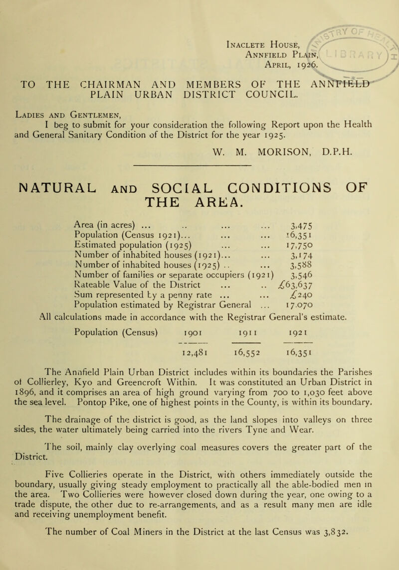 Inaclete House, Annfield Plain, April, 1926. \ TO THE CHAIRMAN AND MEMBERS OF THE AN^TTErLD PLAIN URBAN DISTRICT COUNCIL. Ladies and Gentlemen, I beg to submit for your consideration the following Report upon the Health and General Sanitary Condition of the District for the year 1925. W. M. MORISON, D.P.H. NATURAL and SOCIAL CONDITIONS OF THE AREA. Area (in acres) ... .. ... ... 3.475 Population (Census 1921)... ... ... '6,351 Estimated population (1925) ... ... 17,750 Number of inhabited houses (1921)... ... 3,174 Number of inhabited houses (1925) .. ... 3,588 Number of families or separate occupiers (1921) 3,546 Rateable Value of the District ... .. .£63,637 Sum represented by a penny rate ... ... .£240 Population estimated by Registrar General ... 17.070 All calculations made in accordance with the Registrar General’s estimate. Population (Census) 1901 1911 1921 12,481 16,552 16,351 The Annfield Plain Urban District includes within its boundaries the Parishes ot Collierley, Kyo and Greencroft Within. It was constituted an Urban District in 1896, and it comprises an area of high ground varying from 700 to 1,030 feet above the sea level. Pontop Pike, one of highest points in the County, is within its boundary. The drainage of the district is good, as the land slopes into valleys on three sides, the water ultimately being carried into the rivers Tyne and Wear. The soil, mainly clay overlying coal measures covers the greater part of the District. Five Collieries operate in the District, with others immediately outside the boundary, usually giving steady employment to practically all the able-bodied men in the area. Two Collieries were however closed down during the year, one owing to a trade dispute, the other due to re-arrangements, and as a result many men are idle and receiving unemployment benefit. The number of Coal Miners in the District at the last Census was 3,832.