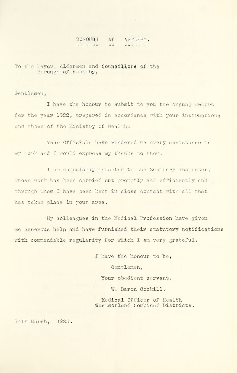 'To t'^e ia^gr, Aldepmen and Gor.riQll.lQra of thg Bonough of A'^ploUy, Gentloinen;, I have the honour to Buhmit to you the Annual Rieport for the year 1922, prepared in accordance rith your Instruction^ and those of tlio Ministry of Health, Your Officials have rendered me every assistance in my ’ork and I would, express my thanks to them. T am especially indchtod to the Sanitary Inspector, riiose vror.k has keen carried, out proraptly and efficiently and. through whom I have been kept in close contact with all that has taken place in your area. Ik/' colleagues in the Medical Profession have given me generous hel.p and have furnished their statutory notifications 7;ith commendahle regularity for which I am very grateful. I have the honour to be, Gentlemen, Your obedient servant, VI. Baron Cockill. Medical Officer of Health Westmorland. Combined Districts. Mth March, 1923