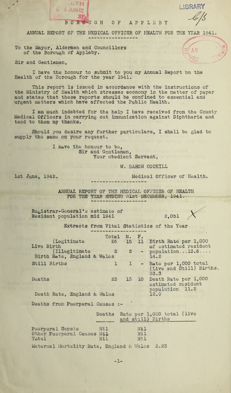 ij library s B LTH I JUN19 I m 0 R Pu G H OF APPLES Y ANNUAL REPORT OF THE MEDICAL OFFICER OF HEALTH FOR THE YEAR 1941. - — — — — — — — — » — — — s Jr*' To the Mayor, Aldermen and Councillors of the Borough of Appleby. Sir and Gentlemen, I have the honour to submit to you my Annual Report bn the Health of the Borough for the year 1941. This report is issued in accordance with the instructions of the Ministry of Health which stresses economy in the matter of paper and states that these reports should be confined to essential and urgent matters which have affected the Public Health. I am much indebted for the help I have received from the County- Medical Officers in carrying out immunization against Diphtheria and tend to them my thanks. Should you desire any further particulars, I shall be glad to supply the same on your request. I have the honour to be, Sir and Gentlemen, Your obedient Servant, W. BARON COCKILL 1st June, 1942. Medical Officer of Health. ANNUAL REPORT OF THE MEDICAL OFFICER OF HEALTH FOR THE YEAR ENDING 3lst DECEMBER* 1941. Registrar-General*s estimate of Resident population mid 1941 2,051 Extracts from Vital Statistics of the Year Total M. F. (Legitimate 26 ' 15 11 Birth Rate per 1,000 Live Birth of estimated resident (Illegitimate 2 2 population...13.6 .... Birth Rate, England & Wales 14.2 Still Births 1 1 Rate per 1,000 total (Live and Still) Births 33.3 Deaths 23 13 10 Death Rate per 1,000 estimated resident population 11.2 Death Rate, England & Wales 12.9 Deaths from Puerperal Causes : - , Deaths Rato per 1,000 total (live and still) Births Puerperal Sepsis Nil Nil Other Puerperal Causes Nil Nil Total Nil Nil Maternal Mortality Rate, England & Wales 2.23 -1-