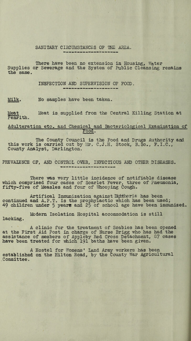 SANITARY CIRCUMSTANCES OP THE AREA. There have been no extension in Housing, Yfeter Supplies or Sewerage and the System of Public Cleansing remains the same. , \ . INSPECTION AND SUPERVISION OF POOD. Milk. No samples have been taken. Meat Meat is supplied from the Central Killing Station at Penrith. Adulteration etc. and Chemical and Bacteriological Examination of • ~ ' ' ~— ~  I r~ ■/ —  - -- - - Pood. The County Council is the Food and Drugs Authority and this work is carried out by Mr. C.J.H. Stock, B.Sc., F.I.C., County Analyst, Darlington. PREVALENCE OP, AND CONTROL OVER, INFECTIOUS AND OTHER DISEASES. There was very little incidence of notifiable disease which comprised four cases of Scarlet Fever, three of Pneumonia, fifty-five of Measles and four of Whooping Cough. Artifical Immunization against DLjhtheria has been continued and A.P.T. is the prophylactic which has been used; 49 children under 5 years and 25 of school age have been immunized. Modern Isolation Hospital accommodation is still lacking. ' A clinic for the treatment of Scabies has been opened at the First Aid Post in charge of Nurse Brigg who has had the assistance of members of Appleby Red Cross Detachment, 87 cases have been treated for which 191 baths have been given. A Hostel for Womens’ Land Army workers has been established on the Hilton Road, by the County War Agricultural Committee.