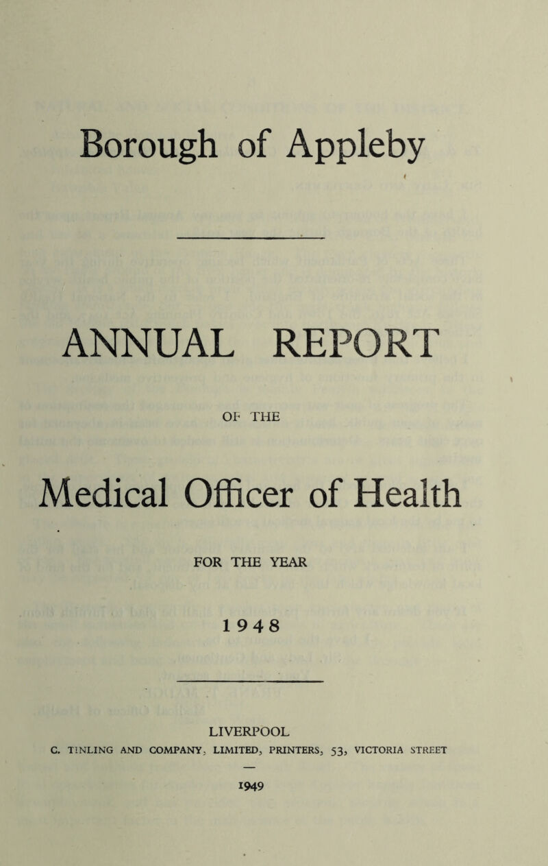 Borough of Appleby ANNUAL REPORT OF THE Medical Officer of Health FOR THE YEAR 1948 LIVERPOOL C. T1NLING AND COMPANY, LIMITED, PRINTERS, 53, VICTORIA STREET 1949